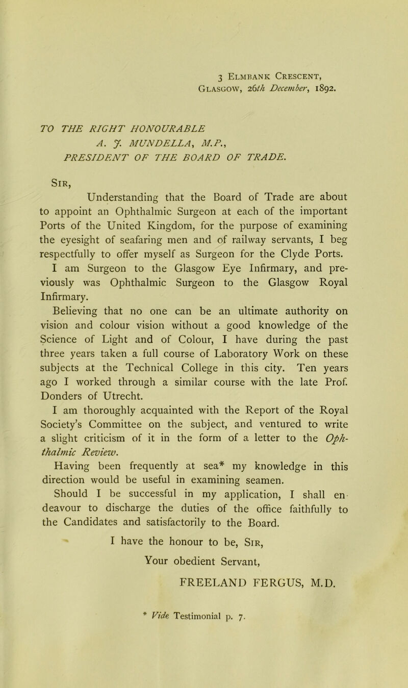 3 Elmbank Crescent, Glasgow, 26 th December, 1892. TO THE RIGHT HONOURABLE A. J. MUNDELLA, M.P., PRESIDENT OF THE BOARD OF TRADE. Sir, Understanding that the Board of Trade are about to appoint an Ophthalmic Surgeon at each of the important Ports of the United Kingdom, for the purpose of examining the eyesight of seafaring men and of railway servants, I beg respectfully to offer myself as Surgeon for the Clyde Ports. I am Surgeon to the Glasgow Eye Infirmary, and pre- viously was Ophthalmic Surgeon to the Glasgow Royal Infirmary. Believing that no one can be an ultimate authority on vision and colour vision without a good knowledge of the Science of Light and of Colour, I have during the past three years taken a full course of Laboratory Work on these subjects at the Technical College in this city. Ten years ago I worked through a similar course with the late Prof. Donders of Utrecht. I am thoroughly acquainted with the Report of the Royal Society’s Committee on the subject, and ventured to write a slight criticism of it in the form of a letter to the Oph- thalmic Review. Having been frequently at sea* my knowledge in this direction would be useful in examining seamen. Should I be successful in my application, I shall en deavour to discharge the duties of the office faithfully to the Candidates and satisfactorily to the Board. I have the honour to be, Sir, Your obedient Servant, FREELAND FERGUS, M.D. * Vide Testimonial p. 7.