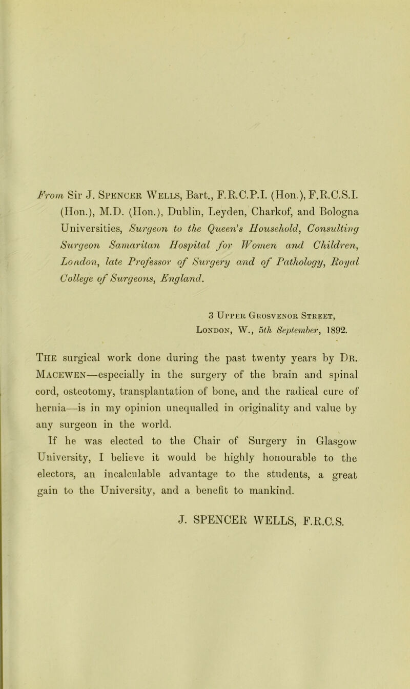 From Sir J. SPENCER WELLS, Bart., F.R.C.P.I. (Hon.), F.R.C.S.I. (Hon.), M.D. (Hon.), Dublin, Leyden, Charkof, and Bologna Universities, Surgeon to the Queen^s Household^ Consulting Surgeon Samaritan HosjAtal for Women and Children, London, late Professor of Surgery and of Pathology, Royal College of Surgeons, England. 3 Upper Grosvenor Street, London, W,, hih September, 1892. The surgical work done during the past twenty years by Dr. Macewen—especially in the surgery of the brain and spinal cord, osteotomy, transplantation of bone, and the radical cure of hernia—is in my opinion unequalled in originality and value by any surgeon in the world. If he was elected to the Chair of Surgery in Glasgow University, I believe it would be highly honourable to the electors, an incalculable advantage to the students, a great gain to the University, and a benefit to mankind. J. SPENCER WELLS, F.R.C.S.