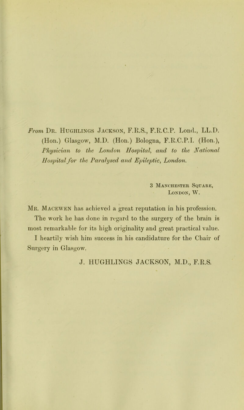 From Dr. Hughlings Jackson, F.E.S., F.R.C.P. LoncL, LL.D. (Hon.) Glasgow, M.D. (Hon.) Bologna, F.R.C.P.I. (Hon.), Physician to the London HospituL and to the National Hospital for the Paralysed and Epileptic^ London. 3 Manchester Square, London, W. Mr. Macewen has achieved a great reputation in his profession. The work he has done in regard to the surgery of the brain is most remarkable for its high originality and great practical value. I heartily wish him success in his candidature for the Chair of Surgery in Glasgow. J. HUGHLINGS JACKSON, M.D., F.R.S.