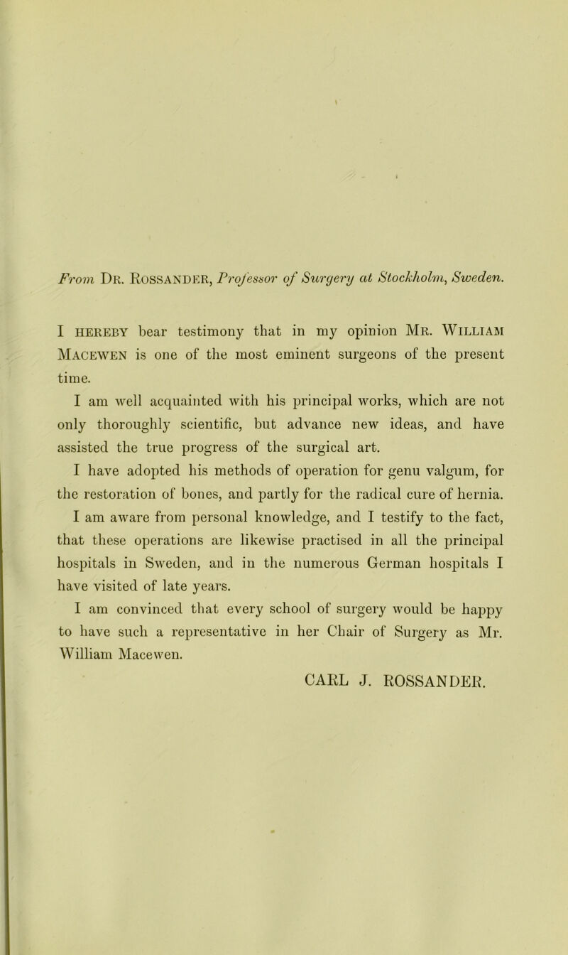 From Dr. Rossander, Projessor of Surgery at Stockholm, Sweden. I HEREBY bear testimony that in my opinion Mr. William Macewen is one of the most eminent surgeons of the present time. I am well acquainted with his principal works, which are not only thoroughly scientific, but advance new ideas, and have assisted the true progress of the surgical art. I have adopted his methods of operation for genu valgum, for the restoration of bones, and partly for the radical cure of hernia. I am aware from personal knowledge, and I testify to the fact, that these operations are likewise practised in all the principal hospitals in Sweden, and in the numerous German hospitals I have visited of late years. I am convinced that every school of surgery would be happy to have such a representative in her Chair of Surgery as Mr. William Macewen. CARL J. ROSSANDER.