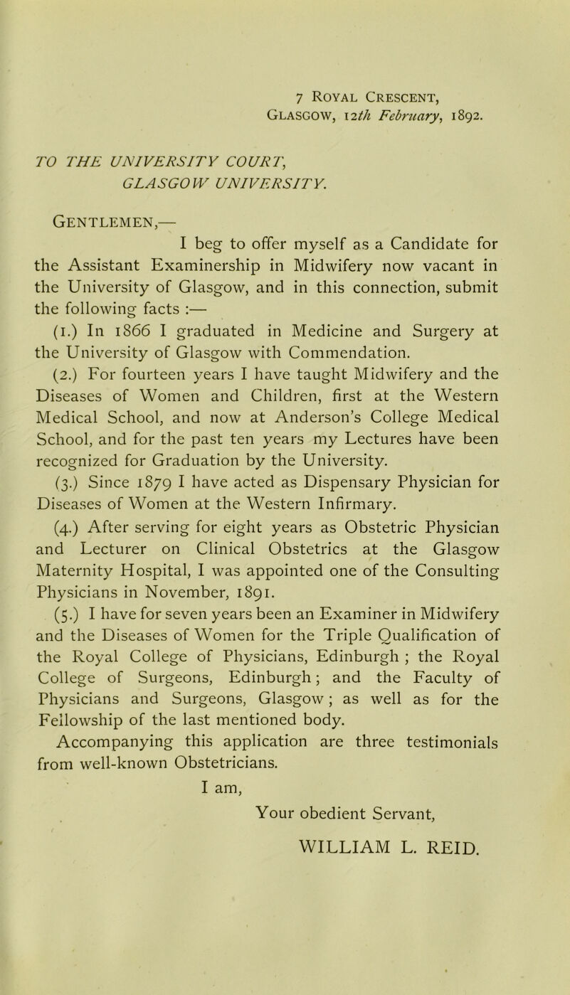 7 Royal Crescent, Glasgow, 12th February, 1892. TO THE UNIVERSITY COURT, GLASGOW UNIVERSITY. Gentlemen,— I beg to offer myself as a Candidate for the Assistant Examinership in Midwifery now vacant in the University of Glasgow, and in this connection, submit the following facts :— (1.) In 1866 I graduated in Medicine and Surgery at the University of Glasgow with Commendation. (2.) For fourteen years I have taught Midwifery and the Diseases of Women and Children, first at the Western Medical School, and now at Anderson’s College Medical School, and for the past ten years my Lectures have been recognized for Graduation by the University. (3.) Since 1879 I have acted as Dispensary Physician for Diseases of Women at the Western Infirmary. (4.) After serving for eight years as Obstetric Physician and Lecturer on Clinical Obstetrics at the Glasgow Maternity Hospital, I was appointed one of the Consulting Physicians in November, 1891. (5.) I have for seven years been an Examiner in Midwifery and the Diseases of Women for the Triple Qualification of the Royal College of Physicians, Edinburgh ; the Royal College of Surgeons, Edinburgh; and the Faculty of Physicians and Surgeons, Glasgow; as well as for the Fellowship of the last mentioned body. Accompanying this application are three testimonials from well-known Obstetricians. I am, Your obedient Servant, WILLIAM L. REID.