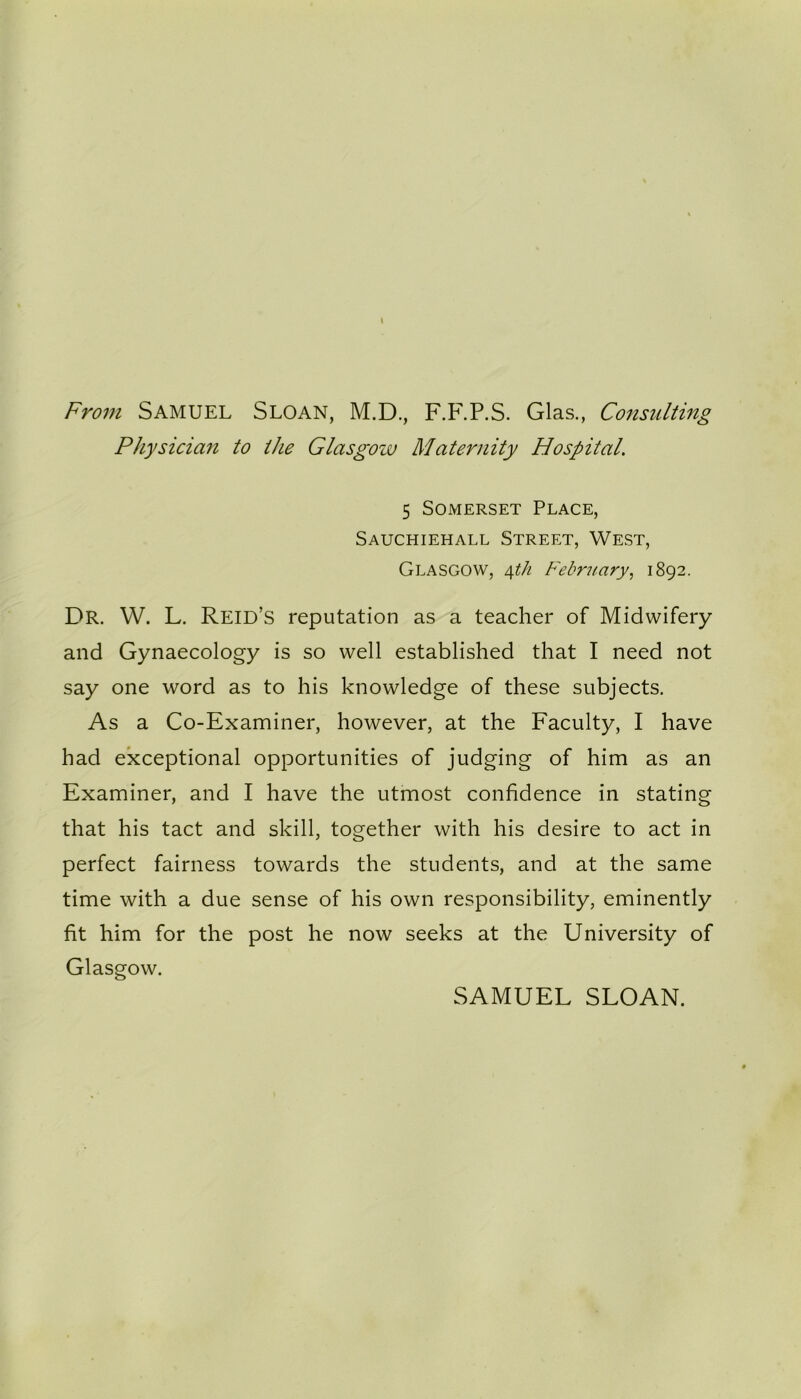 From Samuel Sloan, M.D., F.F.P.S. Glas., Consulting Physician to the Glasgow Maternity Hospital. 5 Somerset Place, Sauchiehall Street, West, Glasgow, 4th February, 1892. Dr. W. L. Reid’s reputation as a teacher of Midwifery and Gynaecology is so well established that I need not say one word as to his knowledge of these subjects. As a Co-Examiner, however, at the Faculty, I have had exceptional opportunities of judging of him as an Examiner, and I have the utmost confidence in stating that his tact and skill, together with his desire to act in perfect fairness towards the students, and at the same time with a due sense of his own responsibility, eminently fit him for the post he now seeks at the University of Glasgow. SAMUEL SLOAN.