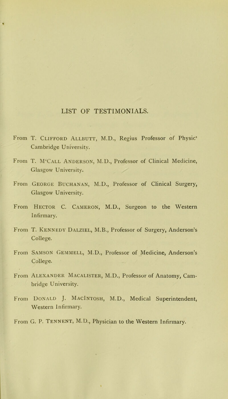 LIST OF TESTIMONIALS, From T. Clifford Allbutt, M.D., Regius Professor of Physic’ Cambridge University. From T. M‘Call Anderson, M.D., Professor of Clinical Medicine, Glasgow University. From George Buchanan, M.D., Professor of Clinical Surgery, Glasgow University. From Hector C. Cameron, M.D., Surgeon to the Western Infirmary. From T. Kennedy Dalziel, M.B., Professor of Surgery, Anderson’s College. From Samson Gemmell, M.D., Professor of Medicine, Anderson’s College. From Alexander Macalister, M.D., Professor of Anatomy, Cam- bridge University. From Donald J. Macintosh, M.D., Medical Superintendent, Western Infirmary. From G. P. Tennent, M.D., Physician to the Western Infirmary.