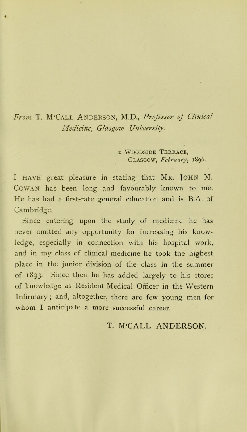 From T. M'Call Anderson, M.D., Professor of Clinical Medicine, Glasgow University. 2 Woodside Terrace, Glasgow, February, 1896. I HAVE great pleasure in stating that Mr. John M. Cowan has been long and favourably known to me. He has had a first-rate general education and is B.A. of Cambridge. Since entering upon the study of medicine he has never omitted any opportunity for increasing his know- ledge, especially in connection with his hospital work, and in my class of clinical medicine he took the highest place in the junior division of the class in the summer of 1893. Since then he has added largely to his stores of knowledge as Resident Medical Officer in the Western Infirmary; and, altogether, there are few young men for whom I anticipate a more successful career. T. M'CALL ANDERSON.
