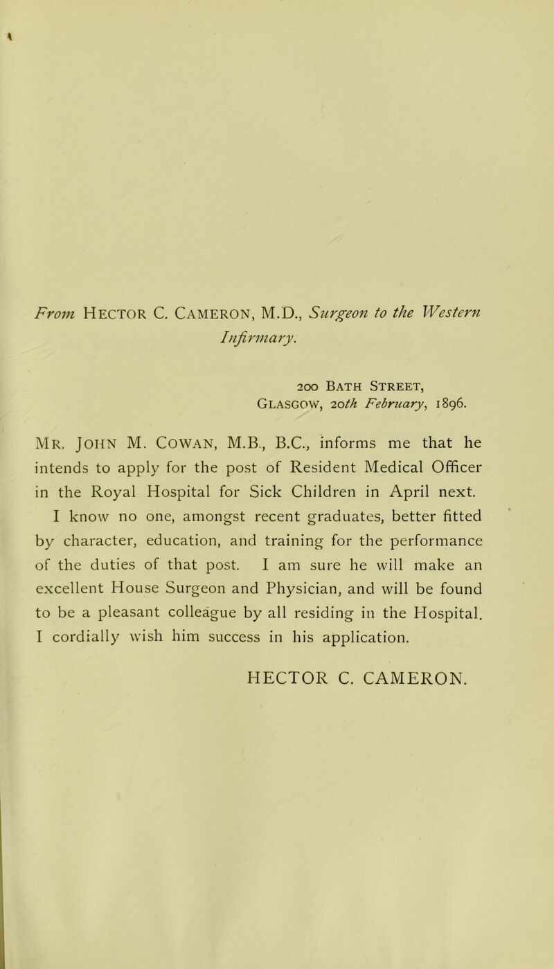 From Hector C. Cameron, M.D., Surgeon to the Western Infirmary. 200 Bath Street, Glasgow, 'loth February, 1896. Mr. John M. Cowan, M.B., B.C., informs me that he intends to apply for the post of Resident Medical Officer in the Royal Hospital for Sick Children in April next. I know no one, amongst recent graduates, better fitted by character, education, and training for the performance of the duties of that post. I am sure he will make an excellent House Surgeon and Physician, and will be found to be a pleasant colleague by all residing in the Hospital. I cordially wish him success in his application. HECTOR C. CAMERON.