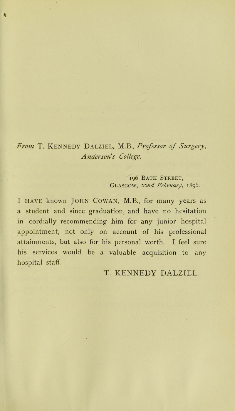 From T. KENNEDY Dalziel, M.B., Professor of Surgery, Anderson s College. 196 Bath Street, Glasgow, 22;^ February, 1896. I HAVE known JOHN COWAN, M.B., for many years as a student and since graduation, and have no hesitation in cordially recommending him for any junior hospital appointment, not only on account of his professional attainments, but also for his personal worth. I feel sure his services would be a valuable acquisition to any hospital staff. T. KENNEDY DALZIEL.