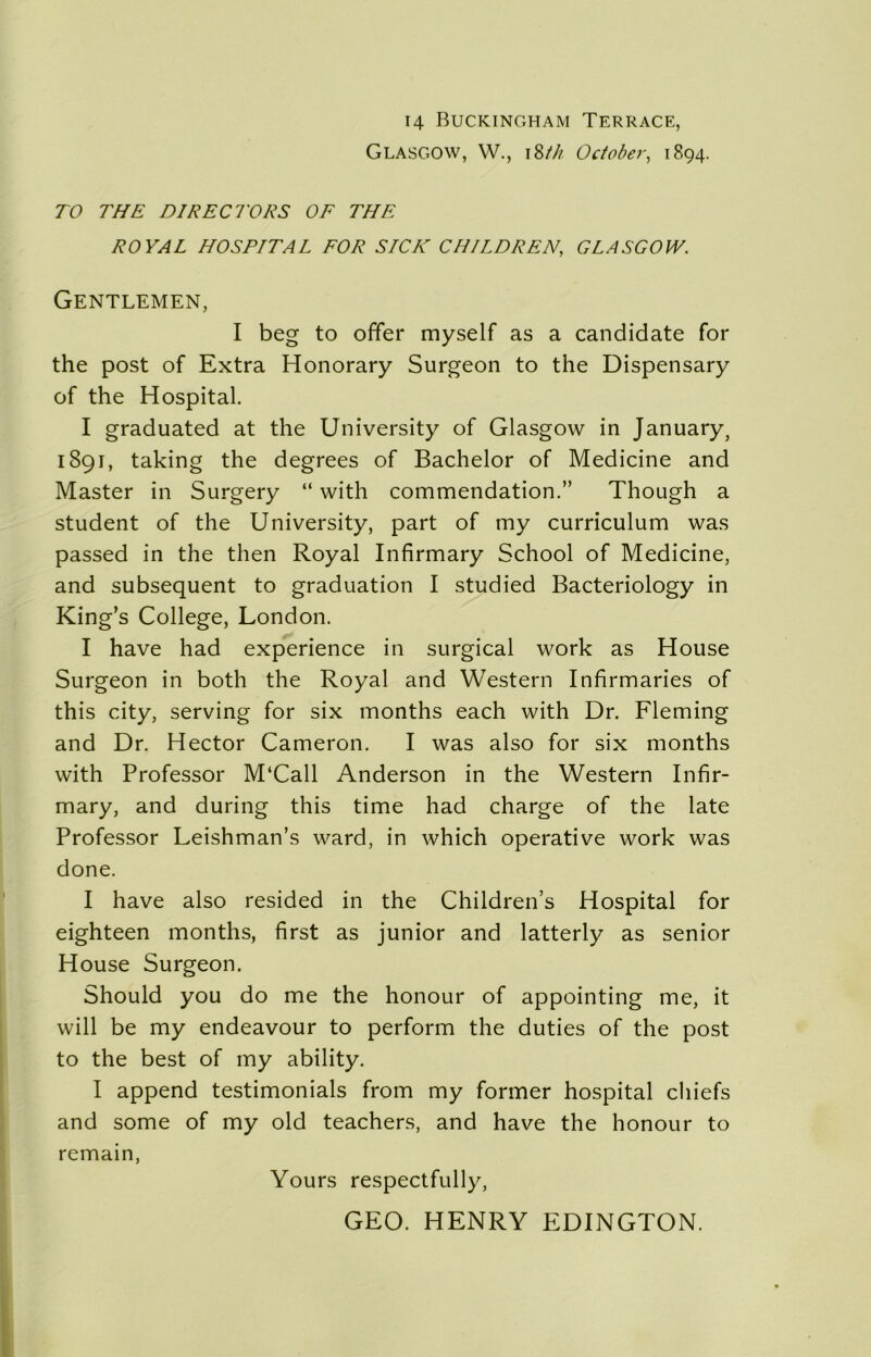 H Buckingham Terrace, Glasgow, W., i8/// October, 1894. TO THE DIRECTORS OF THE ROYAL HOSPITAL FOR SICK CHILDREN, GLASGOW. Gentlemen, I beg to offer myself as a candidate for the post of Extra Honorary Surgeon to the Dispensary of the Hospital. I graduated at the University of Glasgow in January 5 1891, taking the degrees of Bachelor of Medicine and Master in Surgery “ with commendation.” Though a student of the University, part of my curriculum was passed in the then Royal Infirmary School of Medicine, and subsequent to graduation I studied Bacteriology in King’s College, London. I have had experience in surgical work as House Surgeon in both the Royal and Western Infirmaries of this city, serving for six months each with Dr. Fleming and Dr. Hector Cameron. I was also for six months with Professor M‘Call Anderson in the Western Infir- mary, and during this time had charge of the late Professor Leishman’s ward, in which operative work was done. I have also resided in the Children’s Hospital for eighteen months, first as junior and latterly as senior House Surgeon. Should you do me the honour of appointing me, it will be my endeavour to perform the duties of the post to the best of my ability. I append testimonials from my former hospital chiefs and some of my old teachers, and have the honour to remain, Yours respectfully, GEO. HENRY EDINGTON.