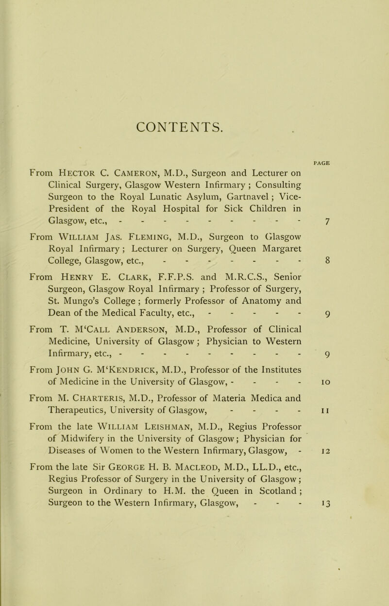 CONTENTS. PAGE From Hector C. Cameron, M.D., Surgeon and Lecturer on Clinical Surgery, Glasgow Western Infirmary ; Consulting Surgeon to the Royal Lunatic Asylum, Gartnavel; Vice- President of the Royal Hospital for Sick Children in Glasgow, etc., 7 From William Jas. Fleming, M.D., Surgeon to Glasgow Royal Infirmary ; Lecturer on Surgery, Queen Margaret College, Glasgow, etc., 8 From Henry E. Clark, F.F.P.S. and M.R.C.S., Senior Surgeon, Glasgow Royal Infirmary ; Professor of Surgery, St. Mungo’s College ; formerly Professor of Anatomy and Dean of the Medical Faculty, etc., 9 From T. M‘Call Anderson, M.D., Professor of Clinical Medicine, University of Glasgow; Physician to Western Infirmary, etc., -------- - 9 From John G. M‘Kendrick, M.D., Professor of the Institutes of Medicine in the University of Glasgow, - - - - 10 From M. Charteris, M.D., Professor of Materia Medica and Therapeutics, University of Glasgow, - - - - n From the late William Leishman, M.D., Regius Professor of Midwifery in the University of Glasgow; Physician for Diseases of Women to the Western Infirmary, Glasgow, - 12 From the late Sir George H. B. Macleod, M.D., LL.D., etc., Regius Professor of Surgery in the University of Glasgow; Surgeon in Ordinary to H.M. the Queen in Scotland; Surgeon to the Western Infirmary, Glasgow, - - - 13