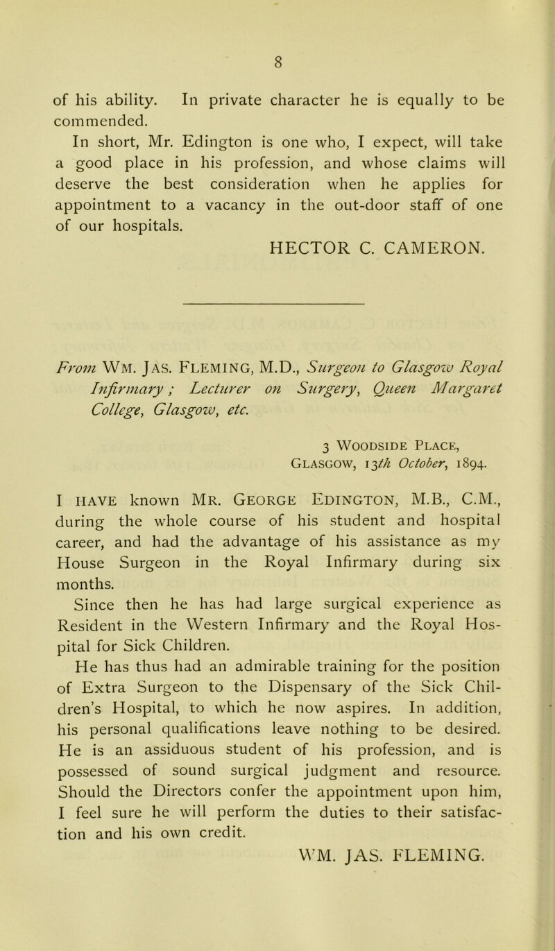 of his ability. In private character he is equally to be commended. In short, Mr. Edington is one who, I expect, will take a good place in his profession, and whose claims will deserve the best consideration when he applies for appointment to a vacancy in the out-door staff of one of our hospitals. HECTOR C. CAMERON. From Wm. Jas. Fleming, M.D., Surgeon to Glasgow Royal Infirmary; Lecturer on Surgery, Queen Margaret College, Glasgozv, etc. 3 Woodside Place, Glasgow, 13th October, 1894. I have known Mr. George Edington, M.B., C.M., during the whole course of his student and hospital career, and had the advantage of his assistance as my House Surgeon in the Royal Infirmary during six months. Since then he has had large surgical experience as Resident in the Western Infirmary and the Royal Hos- pital for Sick Children. He has thus had an admirable training for the position of Extra Surgeon to the Dispensary of the Sick Chil- dren’s Hospital, to which he now aspires. In addition, his personal qualifications leave nothing to be desired. He is an assiduous student of his profession, and is possessed of sound surgical judgment and resource. Should the Directors confer the appointment upon him, I feel sure he will perform the duties to their satisfac- tion and his own credit. WM. JAS. FLEMING.