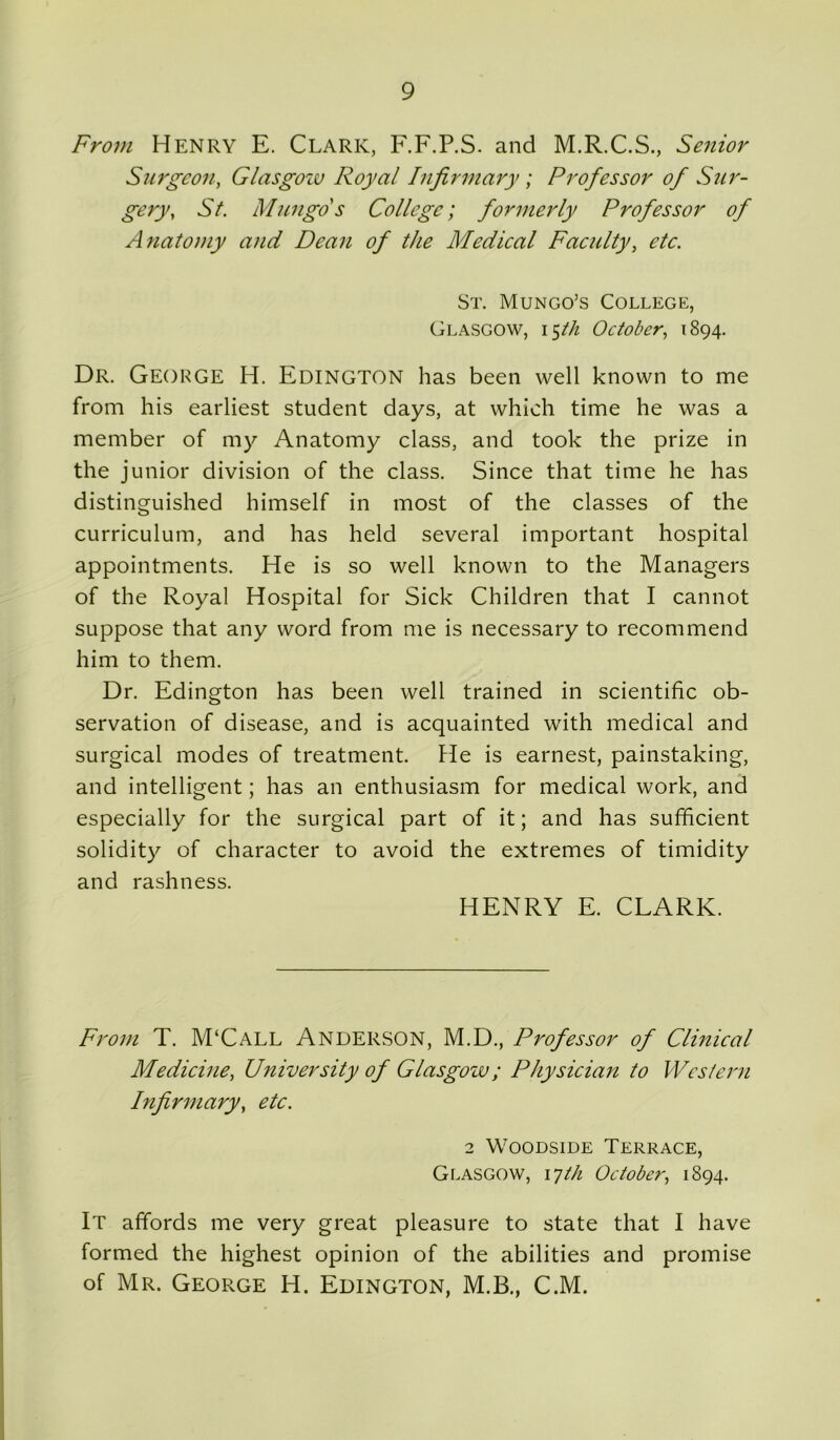 From Henry E. Clark, F.F.P.S. and M.R.C.S., Senior Surgeon, Glasgoiv Royal Infirmary; Professor of Sur- gery, St. Mungo s College; formerly Professor of Anatomy and Dean of the Medical Faculty, etc. St. Mungo’s College, Glasgow, 15th October, 1894. Dr. George H. Edington has been well known to me from his earliest student days, at which time he was a member of my Anatomy class, and took the prize in the junior division of the class. Since that time he has distinguished himself in most of the classes of the curriculum, and has held several important hospital appointments. He is so well known to the Managers of the Royal Hospital for Sick Children that I cannot suppose that any word from me is necessary to recommend him to them. Dr. Edington has been well trained in scientific ob- servation of disease, and is acquainted with medical and surgical modes of treatment. He is earnest, painstaking, and intelligent; has an enthusiasm for medical work, and especially for the surgical part of it; and has sufficient solidity of character to avoid the extremes of timidity and rashness. HENRY E. CLARK. From T. M‘Call ANDERSON, M.D., Professor of Clinical Medicine, University of Glasgow; Physician to Western Infirmary, etc. 2 Woodside Terrace, Glasgow, 17th October, 1894. It affords me very great pleasure to state that I have formed the highest opinion of the abilities and promise of Mr. George H. Edington, M.B., C.M.