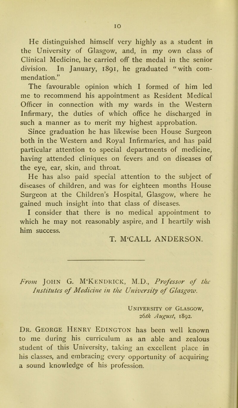 He distinguished himself very highly as a student in the University of Glasgow, and, in my own class of Clinical Medicine, he carried off the medal in the senior division. In January, 1891, he graduated “with com- mendation.” The favourable opinion which I formed of him led me to recommend his appointment as Resident Medical Officer in connection with my wards in the Western Infirmary, the duties of which office he discharged in such a manner as to merit my highest approbation. Since graduation he has likewise been House Surgeon both in the Western and Royal Infirmaries, and has paid particular attention to special departments of medicine, having attended cliniques on fevers and on diseases of the eye, ear, skin, and throat. He has also paid special attention to the subject of diseases of children, and was for eighteen months House Surgeon at the Children’s Hospital, Glasgow, where he gained much insight into that class of diseases. I consider that there is no medical appointment to which he may not reasonably aspire, and I heartily wish him success. T. M‘CALL ANDERSON. From JOHN G. M'KENDRICK, M.D., Professor of the Institutes of Medicine in the University of Glasgow. University of Glasgow, 26th August, 1892. Dr. George Henry Edington has been well known to me during his curriculum as an able and zealous student of this University, taking an excellent place in his classes, and embracing every opportunity of acquiring a sound knowledge of his profession.