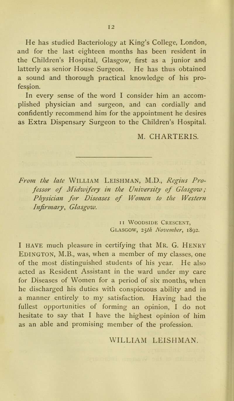 He has studied Bacteriology at King’s College, London, and for the last eighteen months has been resident in the Children’s Hospital, Glasgow, first as a junior and latterly as senior House Surgeon. He has thus obtained a sound and thorough practical knowledge of his pro- fession. In every sense of the word I consider him an accom- plished physician and surgeon, and can cordially and confidently recommend him for the appointment he desires as Extra Dispensary Surgeon to the Children’s Hospital. M. CHARTERIS. From the late WILLIAM LEISHMAN, M.D., Regius Pro- fessor of Midwifery in the University of Glasgow; Physician for Diseases of Women to the Western Infirmary, Glasgow. 11 Woodsiue Crescent, Glasgow, 25th November, 1892. I HAVE much pleasure in certifying that Mr. G. Henry EDINGTON, M.B., was, when a member of my classes, one of the most distinguished students of his year. He also acted as Resident Assistant in the ward under my care for Diseases of Women for a period of six months, when he discharged his duties with conspicuous ability and in a manner entirely to my satisfaction. Having had the fullest opportunities of forming an opinion, I do not hesitate to say that I have the highest opinion of him as an able and promising member of the profession. WILLIAM LEISHMAN.