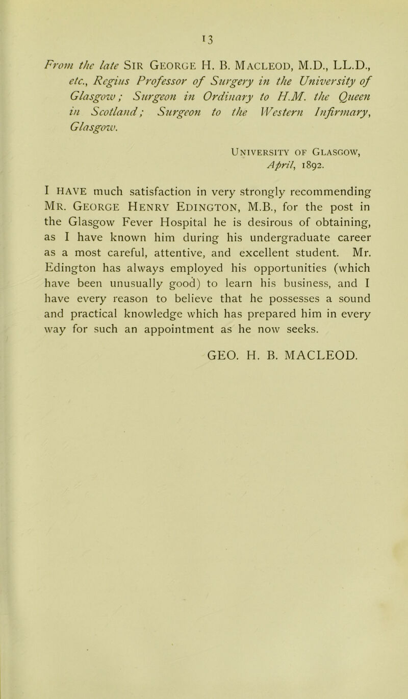 From the late Sir George H. B. MACLEOD, M.D., LL.D., etc., Regius Professor of Surgery in the University of Glasgow; Surgeon in Ordinary to H.M. the Queen in Scotland; Surgeon to the Western Infirmary, Glasgow. University of Glasgow, April, 1892. I HAVE much satisfaction in very strongly recommending Mr. George Henry Edington, M.B., for the post in the Glasgow Fever Hospital he is desirous of obtaining, as I have known him during his undergraduate career as a most careful, attentive, and excellent student. Mr. Edington has always employed his opportunities (which have been unusually good) to learn his business, and I have every reason to believe that he possesses a sound and practical knowledge which has prepared him in every way for such an appointment as he now seeks. GEO. H. B. MACLEOD.