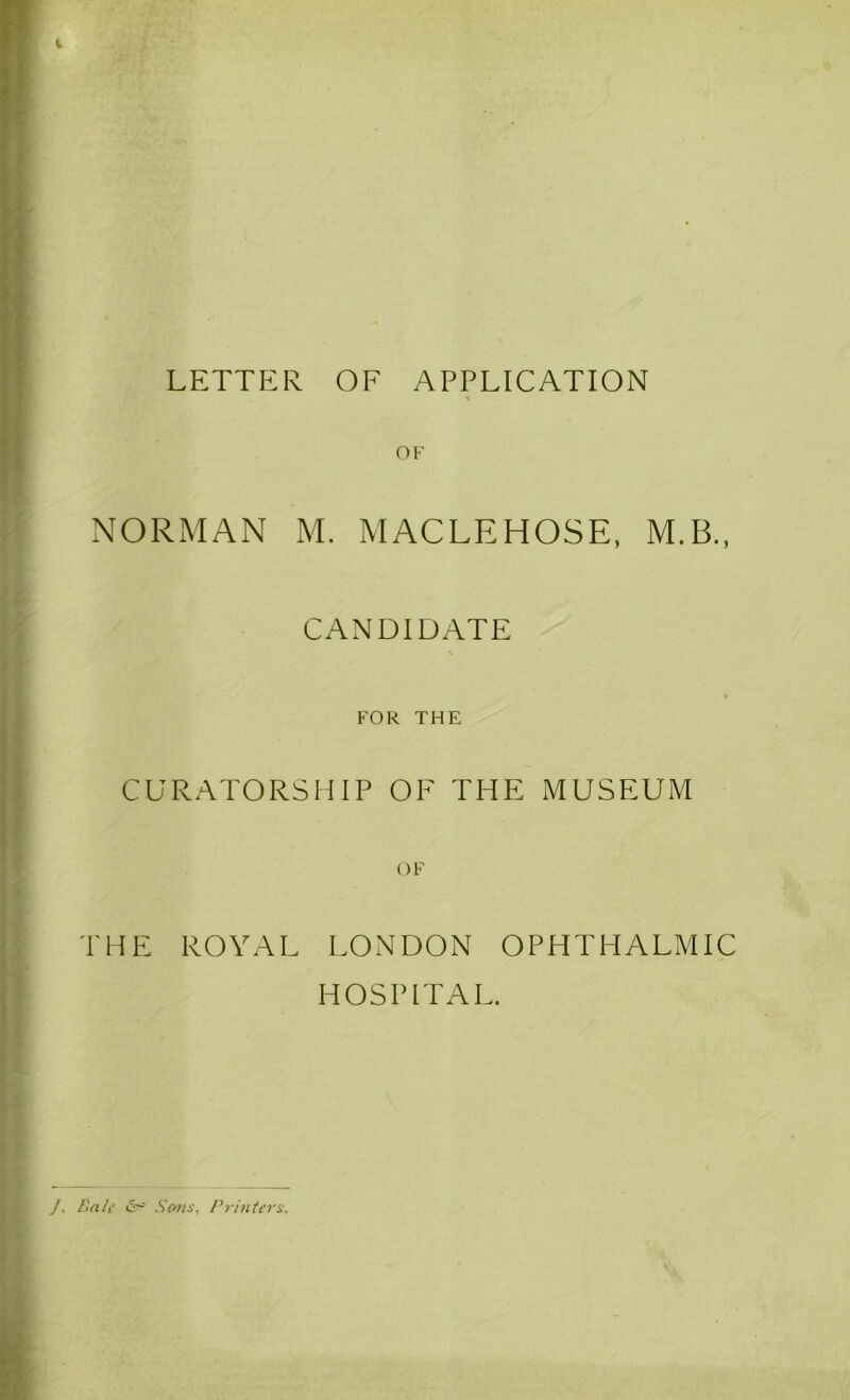 LETTER OF APPLICATION OF NORMAN M. MACLEHOSE, M.B., CANDIDATE FOR THE CURATORSHIP OF THE MUSEUM OF THE ROYAL LONDON OPHTHALMIC HOSPITAL. ]. Bale &■= Sons. Printers.