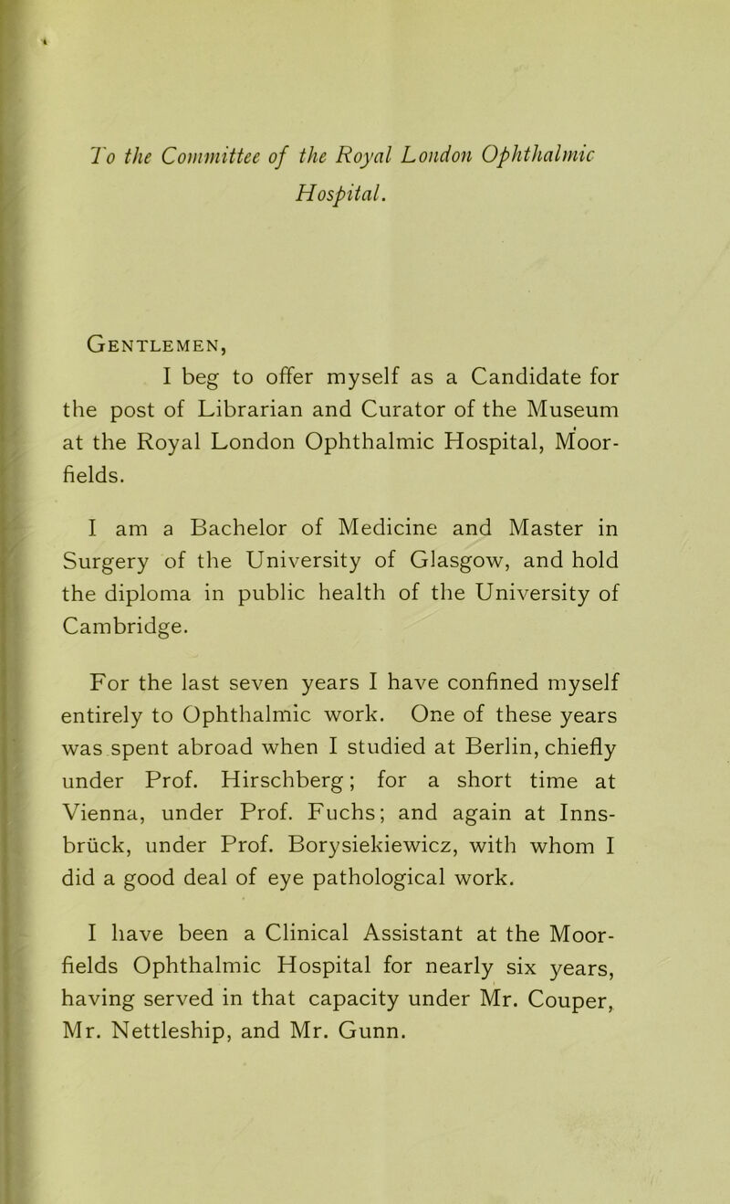 To the Committee of the Royal London Ophthalmic Hospital. Gentlemen, I beg to offer myself as a Candidate for the post of Librarian and Curator of the Museum at the Royal London Ophthalmic Hospital, Moor- fields. I am a Bachelor of Medicine and Master in Surgery of the University of Glasgow, and hold the diploma in public health of the University of Cambridge. For the last seven years I have confined myself entirely to Ophthalmic work. One of these years was spent abroad when I studied at Berlin, chiefly under Prof. Hirschberg; for a short time at Vienna, under Prof. Fuchs; and again at Inns- bruck, under Prof. Borysiekiewicz, with whom I did a good deal of eye pathological work. I have been a Clinical Assistant at the Moor- fields Ophthalmic Hospital for nearly six years, having served in that capacity under Mr. Couper, Mr. Nettleship, and Mr. Gunn.