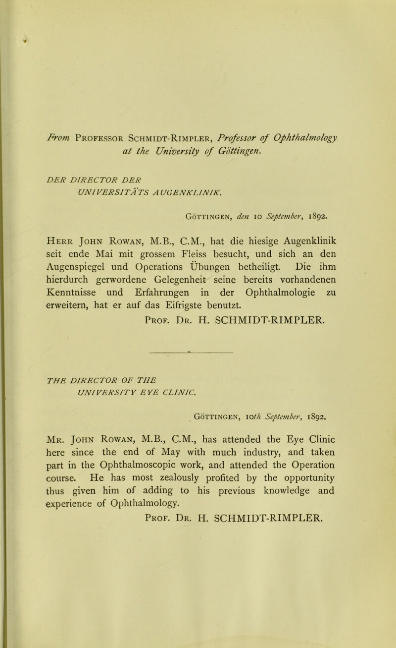 From Professor Schmidt-Rimpler, Professor of Ophthalmology at the University of Gottingen. DER DIRECTOR DER UNI VERS IT A TS A UGENKL IN IK. Gottingen, den io September, 1892. Herr John Rowan, M.B., C.M., hat die hiesige Augenklinik seit ende Mai mit grossem Fleiss besucht, und sich an den Augenspiegel und Operations Ubungen betheiligt. Die ihm hierdurch gerwordene Gelegenheit seine bereits vorhandenen Kenntnisse und Erfahrungen in der Ophthalmologie zu erweitern, hat er auf das Eifrigste benutzt. Prof. Dr. H. SCHMIDT-RIMPLER. THE DIRECTOR OF THE UNI VERS I TV EYE CL INIC. Gottingen, ioth September, 1892. Mr. John Rowan, M.B., C.M., has attended the Eye Clinic here since the end of May with much industry, and taken part in the Ophthalmoscopic work, and attended the Operation course. He has most zealously profited by the opportunity thus given him of adding to his previous knowledge and experience of Ophthalmology. Prof. Dr. H. SCHMIDT-RIMPLER.