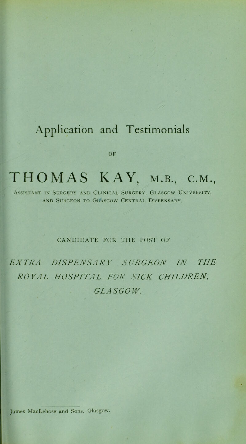 OF THOMAS KAY, m.b., c.m., Assistant in Surgery and Clinical Surgery, Glasgow University, and Surgeon to Glasgow Central Dispensary. CANDIDATE FOR THE POST OF EXTRA DISPENSARY SURGEON IN THE ROYAL HOSPITAL FOR SICK CHILDREN, GLASGOW. James MacLehose and Sons, Glasgow.