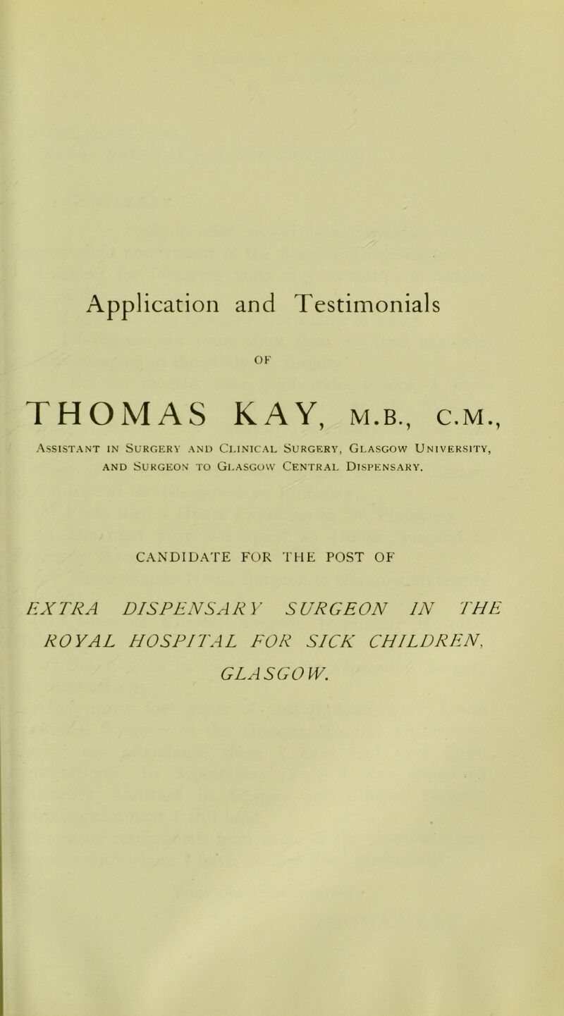 OF THOMAS KAY, m.b., c.m., Assistant in Surgery and Clinical Surgery, Glasgow University, and Surgeon to Glasgow Central Dispensary. CANDIDATE FOR THE POST OF EXTRA DISPENSARY SURGEON IN THE ROYAL HOSPITAL FOR SICK CHILDREN, GLA SCO lV.