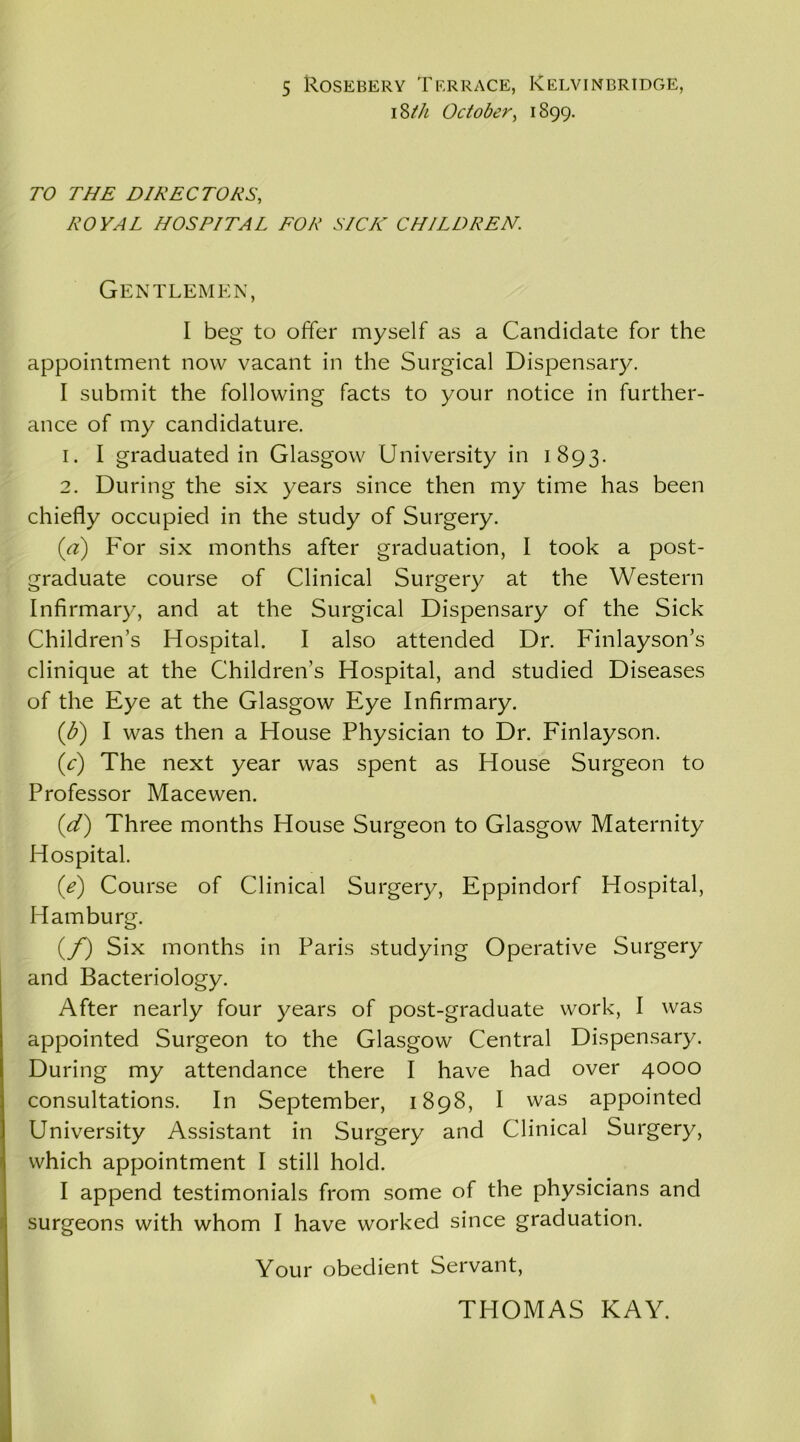 i 8th October, 1899. TO THE DIRECTORS, ROYAL HOSPITAL FOR SICK CHILDREN. Gentlemen, I beg to offer myself as a Candidate for the appointment now vacant in the Surgical Dispensary. I submit the following facts to your notice in further- ance of my candidature. 1. I graduated in Glasgow University in 1893. 2. During the six years since then my time has been chiefly occupied in the study of Surgery. (a) For six months after graduation, I took a post- graduate course of Clinical Surgery at the Western Infirmary, and at the Surgical Dispensary of the Sick Children’s Hospital. I also attended Dr. Finlayson’s clinique at the Children’s Hospital, and studied Diseases of the Eye at the Glasgow Eye Infirmary. (b) I was then a House Physician to Dr. Finlayson. (V) The next year was spent as House Surgeon to Professor Macewen. (d) Three months House Surgeon to Glasgow Maternity Hospital. (e) Course of Clinical Surgery, Eppindorf Hospital, Hamburg. (/) Six months in Paris studying Operative Surgery and Bacteriology. After nearly four years of post-graduate work, I was appointed Surgeon to the Glasgow Central Dispensary. During my attendance there I have had over 4000 consultations. In September, 1898, I was appointed University Assistant in Surgery and Clinical Surgery, which appointment I still hold. I append testimonials from some of the physicians and surgeons with whom I have worked since graduation. Your obedient Servant, THOMAS KAY.