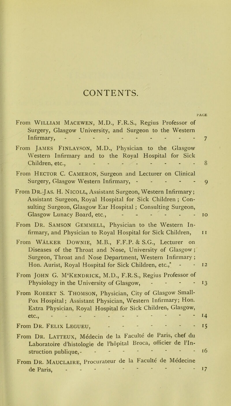 CONTENTS. From William Macewen, M.D., F.R.S., Regius Professor of Surgery, Glasgow University, and Surgeon to the Western Infirmary, ---------- From James Finlayson, M.D., Physician to the Glasgow Western Infirmary and to the Royal Hospital for Sick Children, etc., --------- From Hector C. Cameron, Surgeon and Lecturer on Clinical Surgery, Glasgow Western Infirmary, - - - - - From Dr.Jas. H. Nicoll, Assistant Surgeon, Western Infirmary; Assistant Surgeon, Royal Hospital for Sick Children ; Con- sulting Surgeon, Glasgow Ear Hospital ; Consulting Surgeon, Glasgow Lunacy Board, etc., ------ From Dr. Samson Gemmell, Physician to the Western In- firmary, and Physician to Royal Hospital for Sick Children, From Walker Dovvnie, M.B., F.F.P. & S.G., Lecturer on Diseases of the Throat and Nose, University of Glasgow ; Surgeon, Throat and Nose Department, Western Infirmary; Hon. Aurist, Royal Hospital for Sick Children, etc., From John G. M‘Kendrick, M.D., F.R.S., Regius Professor of Physiology in the University of Glasgow, - From Robert S. Thomson, Physician, City of Glasgow Small- Pox Hospital; Assistant Physician, Western Infirmary; Hon. Extra Physician, Royal Hospital for Sick Children, Glasgow, etc., - From Dr. Felix Legueu, ------- From Dr. Latteux, Medecin de la Faculte de Paris, chef du Laboratoire d’histologie de Fhopital Broca, officier de 1’In- struction publique,- - From Dr. Mauclaire, Procurateur de la Faculte de Medecine de Paris, - AGE 7 8 9 10 11 12 13 14 15 16 17