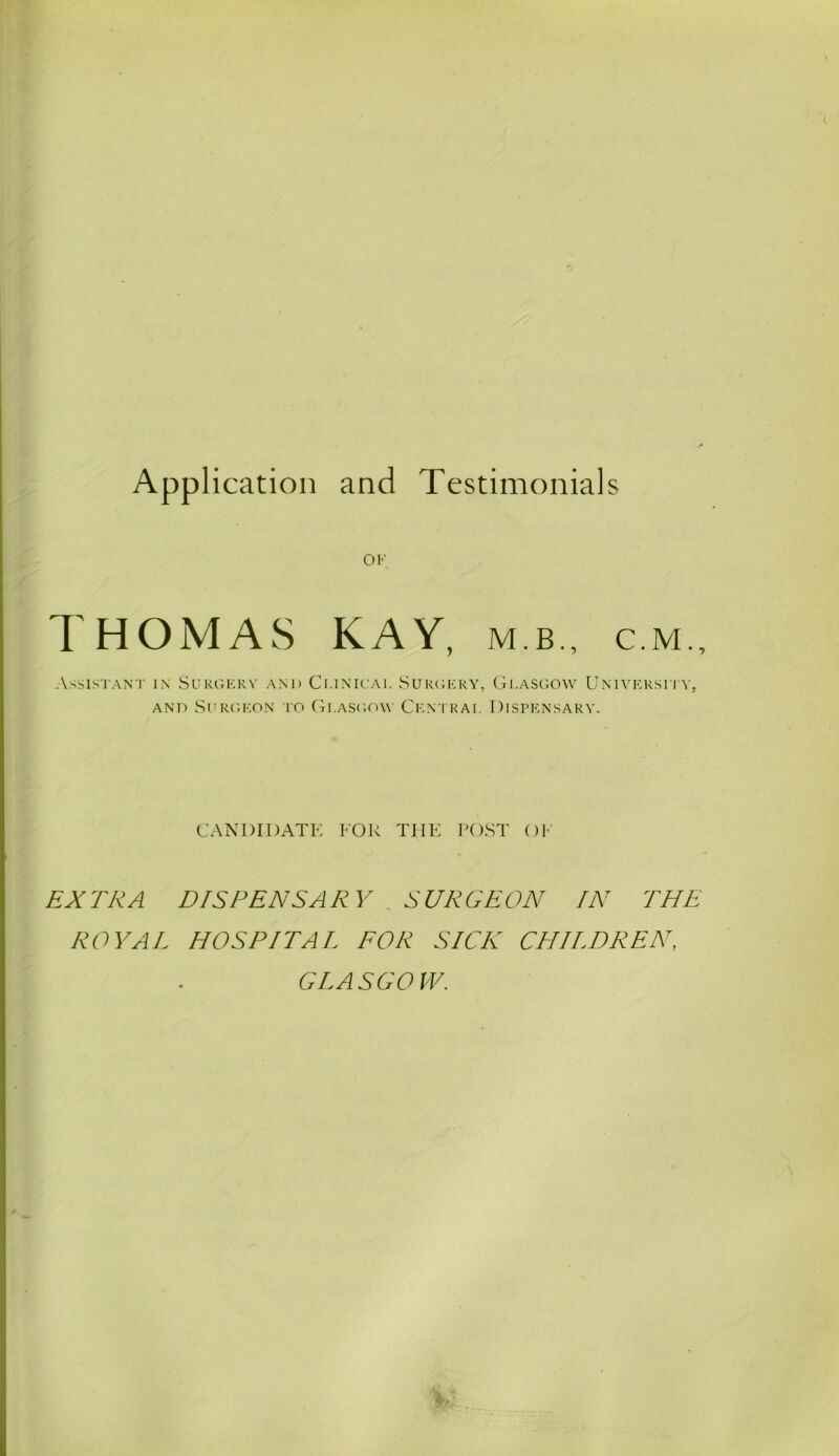 OK THOMAS KAY, mb., cm.. Assistant in Surgery and Clinical Surgery, Glasgow University, and Surgeon to Glasgow Central Dispensary. CANDIDATE FOR THE POST OF EXTRA DISPENSARY . SURGEON IN THE ROYAL HOSPITAL FOR SICK CHILDREN, GLASGOW.