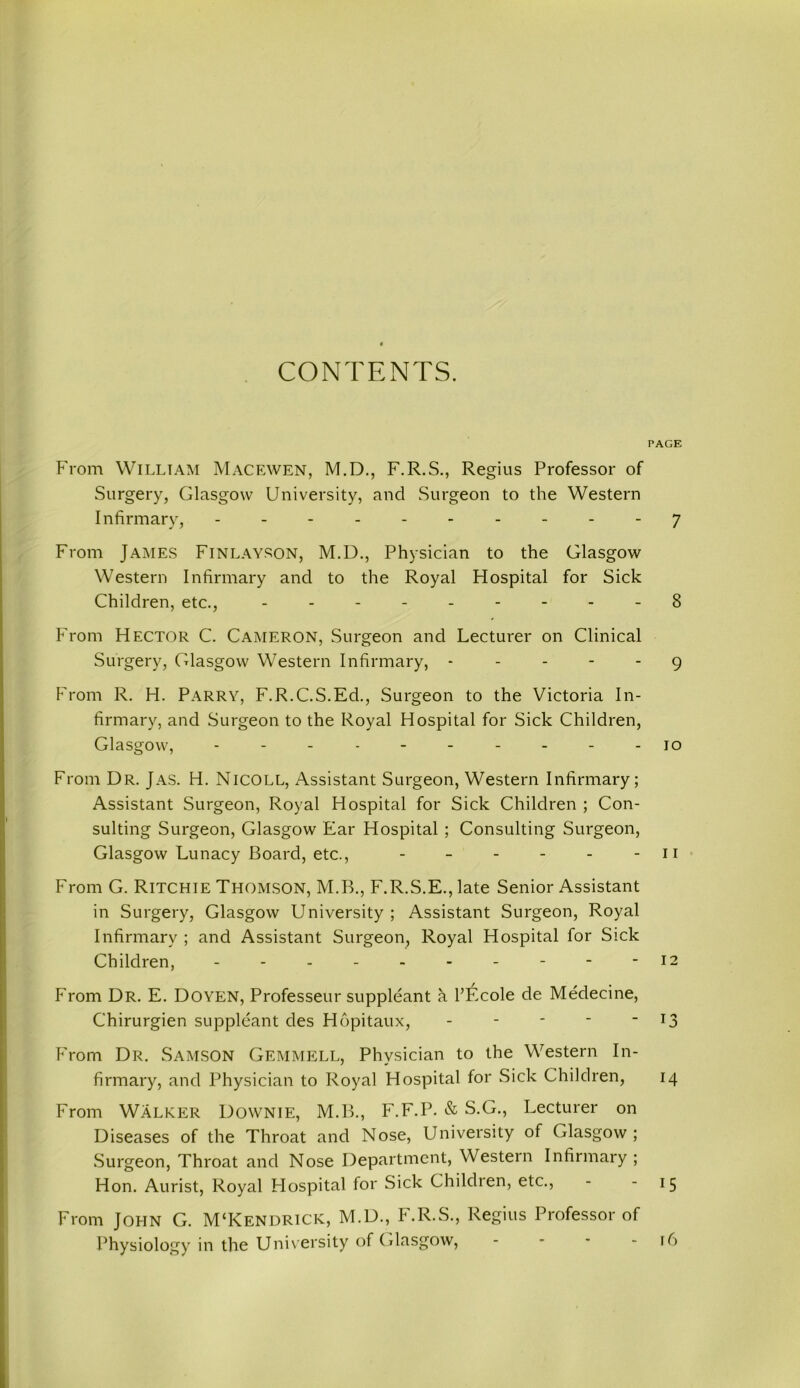 CONTENTS. PAGE From William Macewen, M.D., F.R.S., Regius Professor of Surgery, Glasgow University, and Surgeon to the Western Infirmary, ---------- 7 From James Finlayson, M.D., Physician to the Glasgow Western Infirmary and to the Royal Hospital for Sick Children, etc., --------- 8 From Hector C. Cameron, Surgeon and Lecturer on Clinical Surgery, Glasgow Western Infirmary, ----- 9 From R. H. Parry, F.R.C.S.Ed., Surgeon to the Victoria In- firmary, and Surgeon to the Royal Hospital for Sick Children, Glasgow, - - - - - - - - - -10 From Dr. Jas. H. Nicoll, Assistant Surgeon, Western Infirmary; Assistant Surgeon, Royal Hospital for Sick Children ; Con- sulting Surgeon, Glasgow Ear Hospital ; Consulting Surgeon, Glasgow Lunacy Board, etc., - - - - - - n From G. Ritchie Thomson, M.B., F.R.S.E., late Senior Assistant in Surgery, Glasgow University ; Assistant Surgeon, Royal Infirmary ; and Assistant Surgeon, Royal Hospital for Sick Children, - - - -12 From Dr. E. Doyen, Professeur suppleant k l’Ecole de Medecine, Chirurgien suppleant des Hopitaux, - - - - ” x3 From Dr. Samson Gemmell, Physician to the Western In- firmary, and Physician to Royal Hospital for Sick Children, 14 From Walker Downie, M.B., F.F.P. & S.G., Lecturer on Diseases of the Throat and Nose, University of Glasgow; Surgeon, Throat and Nose Department, Western Infirmary ; Hon. Aurist, Royal Hospital for Sick Children, etc., - 15 From John G. M‘Kendrick, M.D., h.R.S., Regius Professor of Physiology in the University of Glasgow, - - - - 16