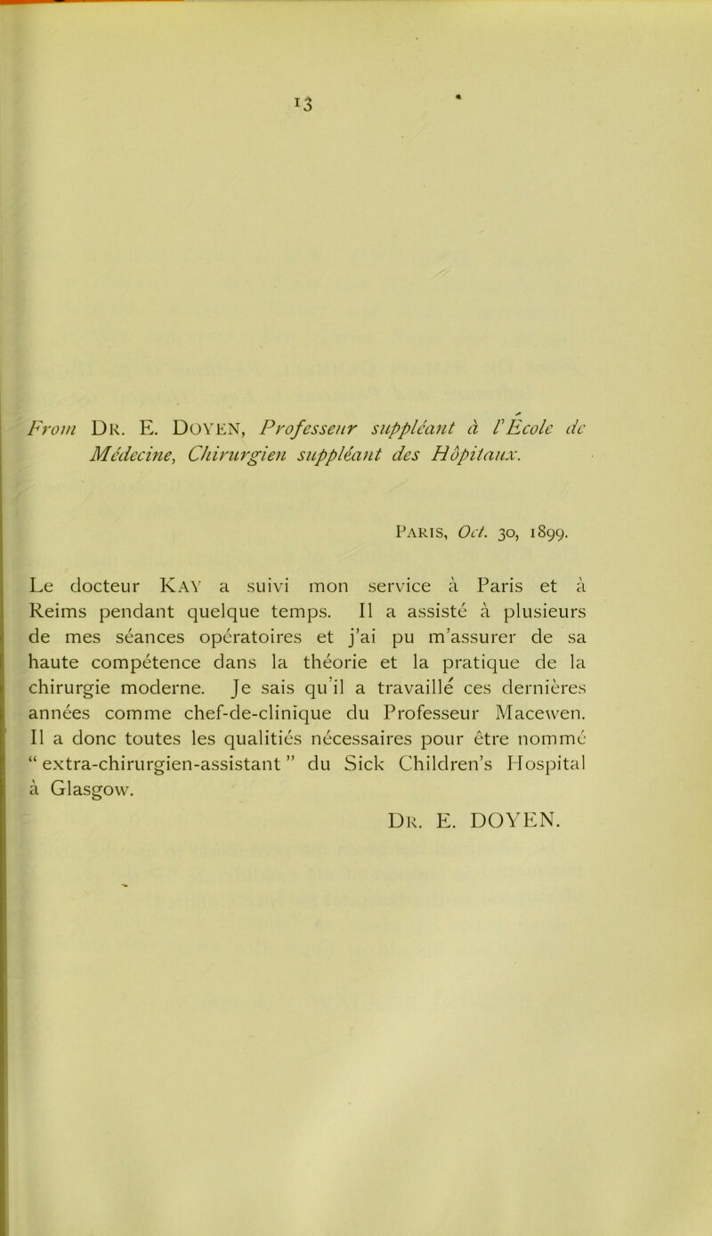 !3 From Dr. E. DOYEN, Professeur supplcant a l1 Ecole de Mcdecine, Chirurgien suppleant des Hopitaux. Paris, Oct. 30, 1899. Le docteur Kay a suivi mon service a Paris et a Reims pendant quelque temps. II a assiste a plusieurs de mes seances operatoires et j’ai pu m’assurer de sa haute competence dans la theorie et la pratique de la chirurgie moderne. Je sais qu’il a travaille ces dernieres annees com me chef-de-clinique du Professeur Macewen. II a done toutes les qualities necessaires pour etre nomme “ extra-chirurgien-assistant ” du Sick Children’s Hospital a Glasgow. Dr. E. DOYEN.
