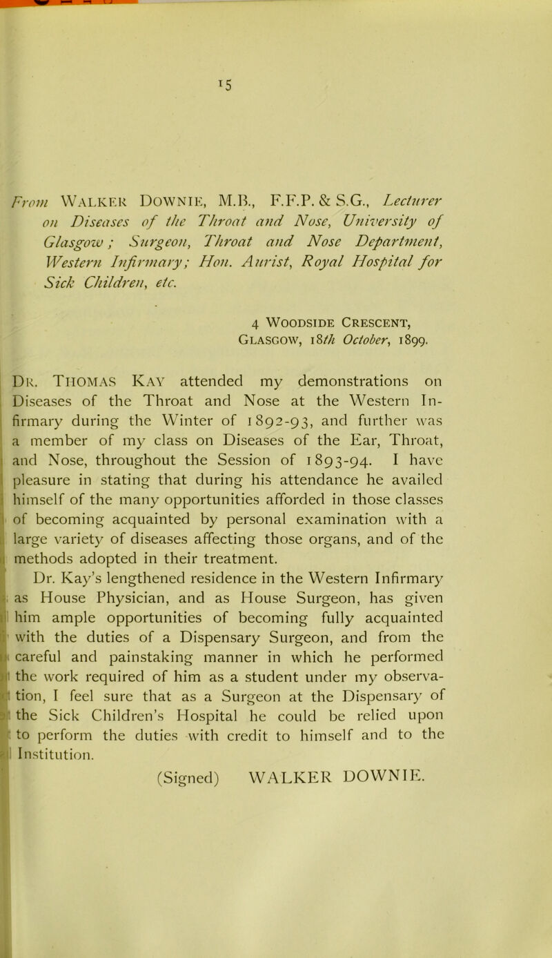 From Walker DOWNIE, M.B., F.F.P. & S.G., Lecturer on Diseases of the Throat and Nose, University of Glasgow; Surgeon, Throat and Nose Department, Western Infirmary; Hon. Aurist, Royal Hospital for Sick Children, etc. 4 Woodside Crescent, Glasgow, 18th October, 1899. Dr. Thomas Kay attended my demonstrations on Diseases of the Throat and Nose at the Western In- firmary during the Winter of 1892-93, and further was a member of my class on Diseases of the Ear, Throat, and Nose, throughout the Session of 1893-94. I have pleasure in stating that during his attendance he availed himself of the many opportunities afforded in those classes of becoming acquainted by personal examination with a large variety of diseases affecting those organs, and of the methods adopted in their treatment. Dr. Kay’s lengthened residence in the Western Infirmary as House Physician, and as House Surgeon, has given him ample opportunities of becoming fully acquainted with the duties of a Dispensary Surgeon, and from the careful and painstaking manner in which he performed the work required of him as a student under my observa- tion, I feel sure that as a Surgeon at the Dispensary of the Sick Children’s Hospital he could be relied upon to perform the duties with credit to himself and to the Institution. (Signed) WALKER DOWNIE.