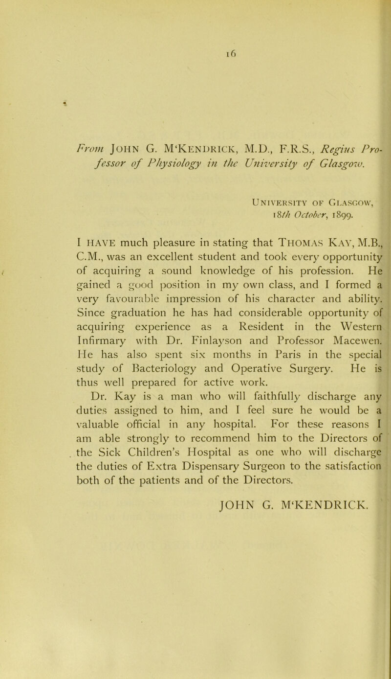 From John G. M‘KENDRICK, M.D., F.R.S., Regius Pro- fessor of Physiology in the University of Glasgow. University of Glasgow, i Sth October, 1899. I HAVE much pleasure in stating that Thomas Kay, M.B., C.M., was an excellent student and took every opportunity of acquiring a sound knowledge of his profession. He gained a good position in my own class, and I formed a very favourable impression of his character and ability. Since graduation he has had considerable opportunity of acquiring experience as a Resident in the Western Infirmary with Dr. Finlayson and Professor Macewen. He has also spent six months in Paris in the special study of Bacteriology and Operative Surgery. He is thus well prepared for active work. Dr. Kay is a man who will faithfully discharge any duties assigned to him, and I feel sure he would be a valuable official in any hospital. For these reasons I am able strongly to recommend him to the Directors of the Sick Children’s Hospital as one who will discharge the duties of Extra Dispensary Surgeon to the satisfaction both of the patients and of the Directors. JOHN G. M‘KENDRICK.