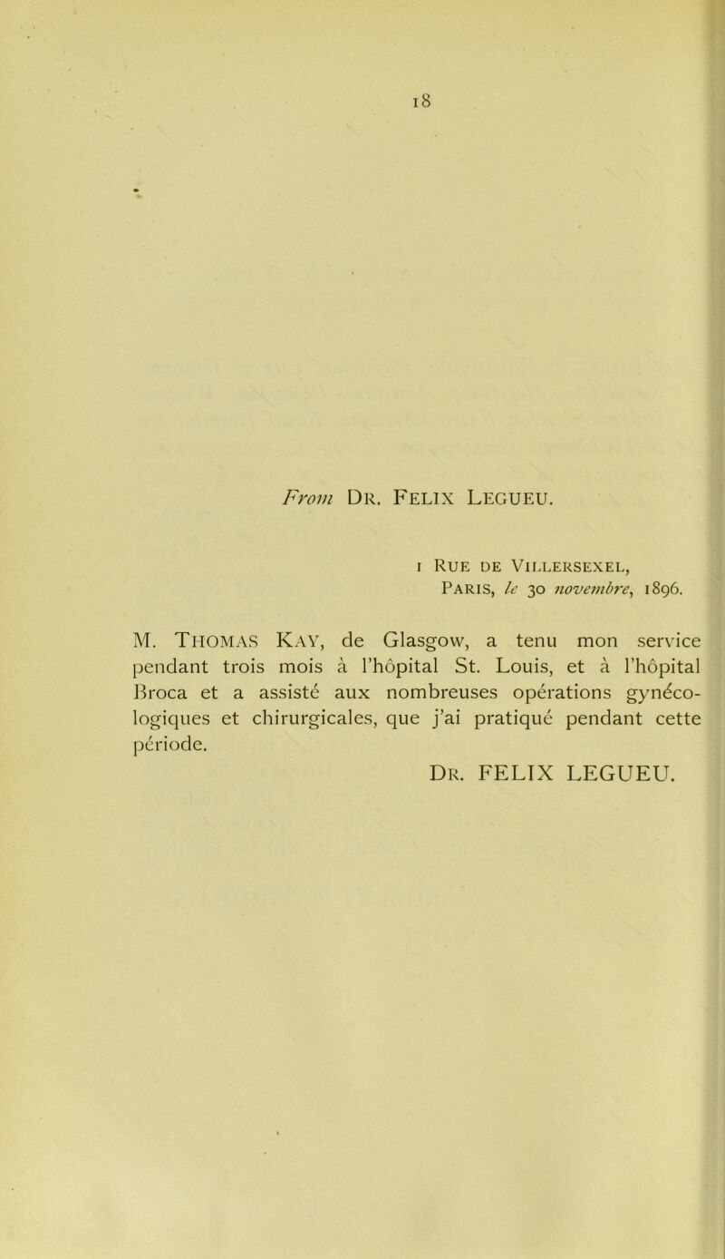 From Dr. Felix Legueu. i Rue de Villersexel, Paris, Ic 30 novembre, 1896. . M. Thomas Kay, de Glasgow, a tenu mon service pendant trois mois a l’hopital St. Louis, et a l’hopital Broca et a assiste aux nombreuses operations gyndco- logiques et chirurgicales, que j’ai pratique pendant cette periode. Dr. FELIX LEGUEU.