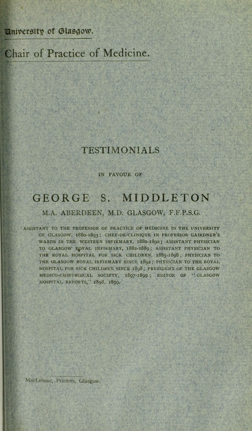 ■ niversltv? of Glasgow. ‘ Chair of Practice of Medicine. TESTIMONIALS | IN FAVOUR OF GEORGE S. MIDDLETON ASSISTANT TO THE PROFESSOR OF PRACTICE OF MEDICINE IN THE UNIVERSITY OF GLASGOW, 1880-1893 ; CHEF-DE-CLINIQUE IN PROFESSOR GAIRDNER’s WARDS IN THE WESTERN INFIRMARY, 1880-1892; ASSISTANT PHYSICIAN TO GLASGOW R£>YAL INFIRMARY, 1882-1889 ; ASSISTANT PHYSICIAN TO THE ROYAL HOSPITAL FOR SICK CHILDREN, 1885-1898 ; PHYSICIAN TO THE GLASGOW ROYAL INFIRMARY SINCE 1892 ; PHYSICIAN TO THE ROYAL HOSPITAL FOR SICK CHILDREN SINCE 1898; PRESIDENT OF THE GLASGOW MEDICO-CHIRURGICAL SOCIETY, 1897-1899 ; EDITOR OF “ GLASGOW HOSPITAL REPORTS,” 1898, 1899. M.A. ABERDEEN, M.D. GLASGOW, F.F.P.S.G. MacLehose, Printers, Glasgow.