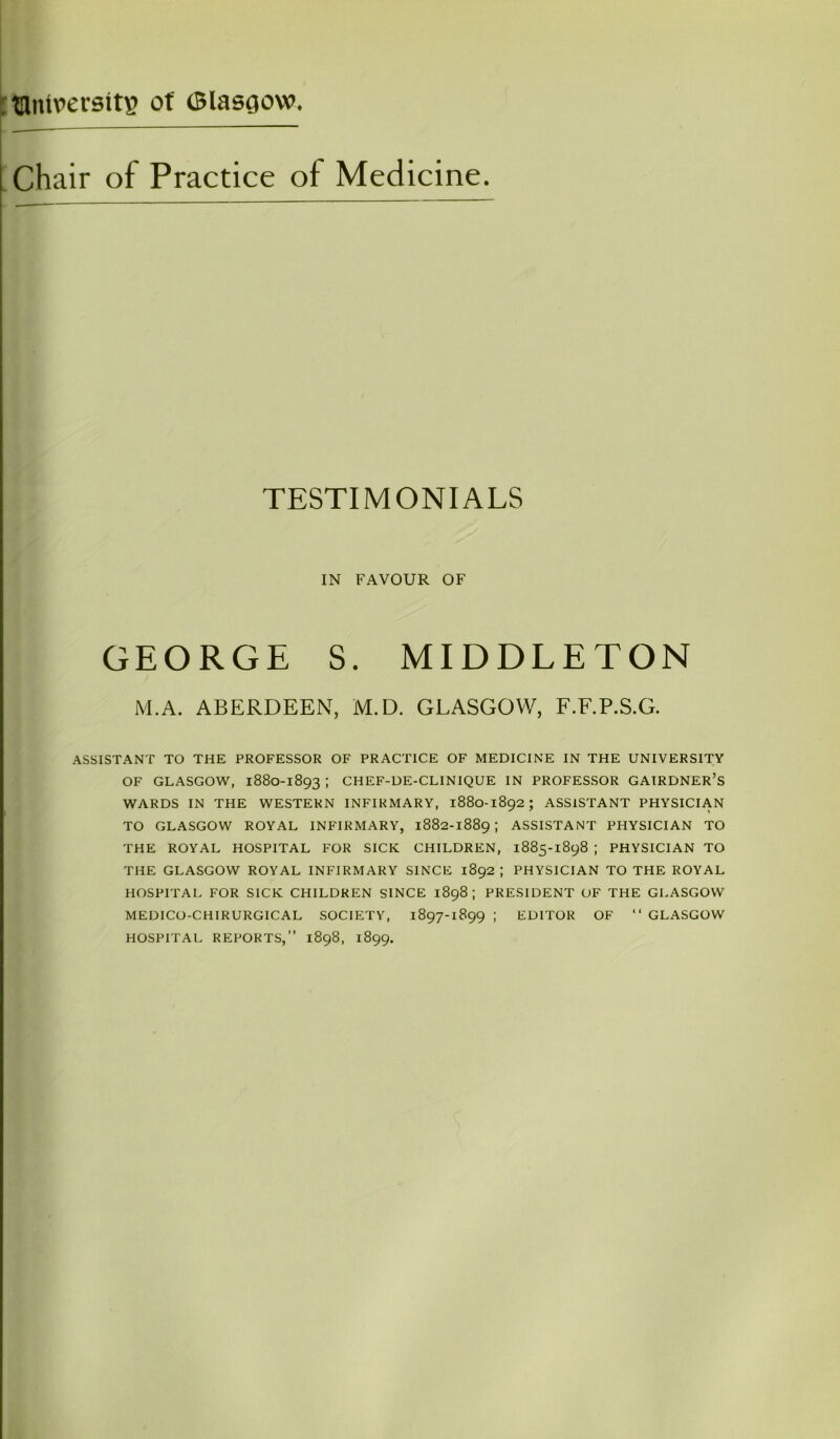 . uintversitg of (Blasgovv. Chair of Practice of Medicine. TESTIMONIALS IN FAVOUR OF GEORGE S. MIDDLETON M.A. ABERDEEN, M.D. GLASGOW, F.F.P.S.G. ASSISTANT TO THE PROFESSOR OF PRACTICE OF MEDICINE IN THE UNIVERSITY OF GLASGOW, 1880-1893 ; CHEF-DE-CLINIQUE IN PROFESSOR GAIRDNER’S WARDS IN THE WESTERN INFIRMARY, 1880-1892 ; ASSISTANT PHYSICIAN TO GLASGOW ROYAL INFIRMARY, 1882-1889 ; ASSISTANT PHYSICIAN TO THE ROYAL HOSPITAL FOR SICK CHILDREN, 1885-1898 ; PHYSICIAN TO THE GLASGOW ROYAL INFIRMARY SINCE 1892 ; PHYSICIAN TO THE ROYAL HOSPITAL FOR SICK CHILDREN SINCE 1898 ; PRESIDENT OF THE GLASGOW MEDICO-CHIRURGICAL SOCIETY, 1897-1899 ; EDITOR OF “ GLASGOW HOSPITAL REPORTS,” 1898, 1899.