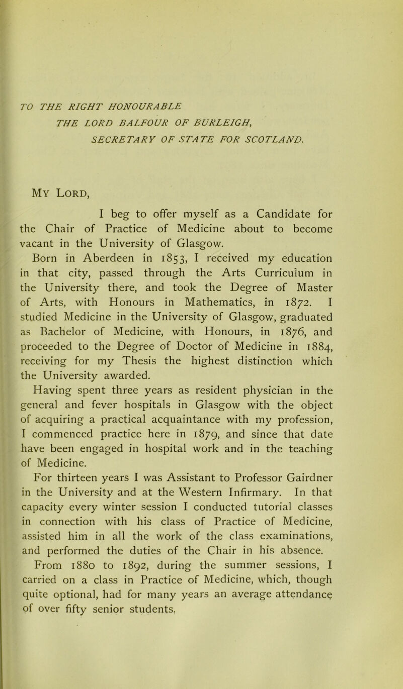 TO THE RIGHT HONOURABLE THE LORD BA LEO DR OF BURLEIGH, SECRETARY OF STATE FOR SCOTLAND. My Lord, I beg to offer myself as a Candidate for the Chair of Practice of Medicine about to become vacant in the University of Glasgow. Born in Aberdeen in 1853, I received my education in that city, passed through the Arts Curriculum in the University there, and took the Degree of Master of Arts, with Honours in Mathematics, in 1872. I studied Medicine in the University of Glasgow, graduated as Bachelor of Medicine, with Honours, in 1876, and proceeded to the Degree of Doctor of Medicine in 1884, receiving for my Thesis the highest distinction which the University awarded. H aving spent three years as resident physician in the general and fever hospitals in Glasgow with the object of acquiring a practical acquaintance with my profession, I commenced practice here in 1879, ar|d since that date have been engaged in hospital work and in the teaching of Medicine. For thirteen years I was Assistant to Professor Gairdner in the University and at the Western Infirmary. In that capacity every winter session I conducted tutorial classes in connection with his class of Practice of Medicine, assisted him in all the work of the class examinations, and performed the duties of the Chair in his absence. From 1880 to 1892, during the summer sessions, I carried on a class in Practice of Medicine, which, though quite optional, had for many years an average attendance of over fifty senior students.