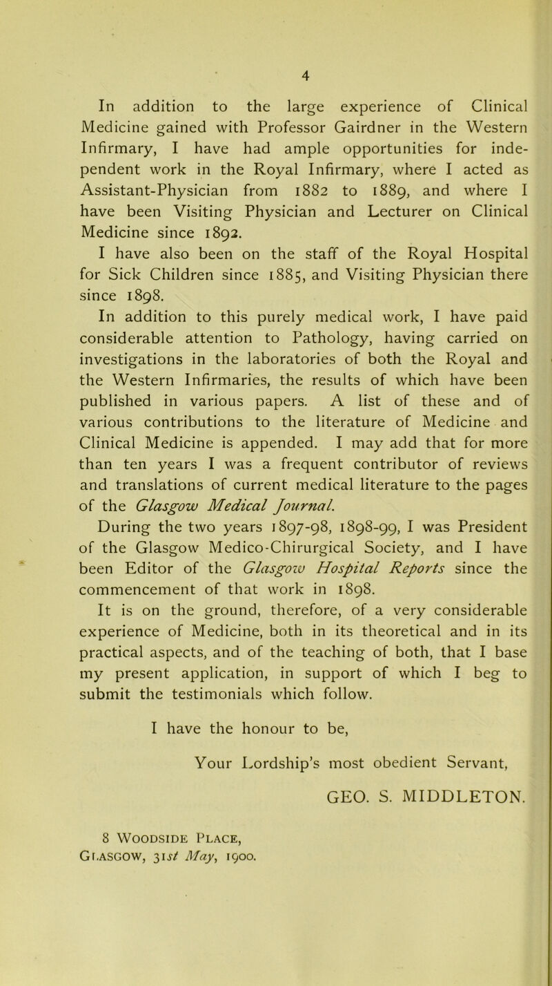 In addition to the large experience of Clinical Medicine gained with Professor Gairdner in the Western Infirmary, I have had ample opportunities for inde- pendent work in the Royal Infirmary, where I acted as Assistant-Physician from 1882 to 1889, and where I have been Visiting Physician and Lecturer on Clinical Medicine since 1892. I have also been on the staff of the Royal Hospital for Sick Children since 1885, and Visiting Physician there since 1898. In addition to this purely medical work, I have paid considerable attention to Pathology, having carried on investigations in the laboratories of both the Royal and the Western Infirmaries, the results of which have been published in various papers. A list of these and of various contributions to the literature of Medicine and Clinical Medicine is appended. I may add that for more than ten years I was a frequent contributor of reviews and translations of current medical literature to the pages of the Glasgow Medical Journal. During the two years 1897-98, 1898-99, I was President of the Glasgow Medico-Chirurgical Society, and I have been Editor of the Glasgozu Hospital Reports since the commencement of that work in 1898. It is on the ground, therefore, of a very considerable experience of Medicine, both in its theoretical and in its practical aspects, and of the teaching of both, that I base my present application, in support of which I beg to submit the testimonials which follow. I have the honour to be, Your Lordship’s most obedient Servant, GEO. S. MIDDLETON. 8 Woodside Place, Glasgow, 3U/ May, 1900.