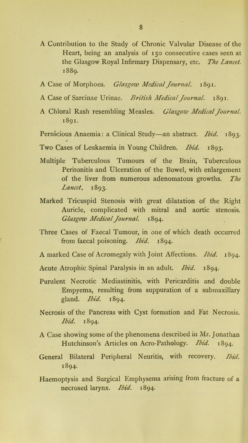 A Contribution to the Study of Chronic Valvular Disease of the Heart, being an analysis of 150 consecutive cases seen at the Glasgow Royal Infirmary Dispensary, etc. The Lancet. 1889. A Case of Morphoea. Glasgow Medical Journal. 1891. A Case of Sarcinae Urinae. British Medical Journal. 1891. A Chloral Rash resembling Measles. Glasgoiv Medical Journal. 1891. Pernicious Anaemia: a Clinical Study—an abstract. Ibid. 1893. 4 Two Cases of Leukaemia in Young Children. Ibid. 1893. Multiple Tuberculous Tumours of the Brain, Tuberculous Peritonitis and Ulceration of the Bowel, with enlargement of the liver from numerous adenomatous growths. The Lancet. 1893. Marked Tricuspid Stenosis with great dilatation of the Right Auricle, complicated with mitral and aortic stenosis. Glasgow Medical Journal. 1894. Three Cases of Faecal Tumour, in one of which death occurred from faecal poisoning. Ibid. 1894. A marked Case of Acromegaly with Joint Affections. Ibid. 1894. Acute Atrophic Spinal Paralysis in an adult. Ibid. 1894. Purulent Necrotic Mediastinitis, with Pericarditis and double Empyema, resulting from suppuration of a submaxillary gland. Ibid. 1894. Necrosis of the Pancreas with Cyst formation and Fat Necrosis. Ibid. 1894. A Case showing some of the phenomena described in Mr. Jonathan Hutchinson’s Articles on Acro-Pathology. Ibid. 1894. General Bilateral Peripheral Neuritis, with recovery. Ibid. 1894. Haemoptysis and Surgical Emphysema arising from fracture of a necrosed larynx. Ibid. 1894.