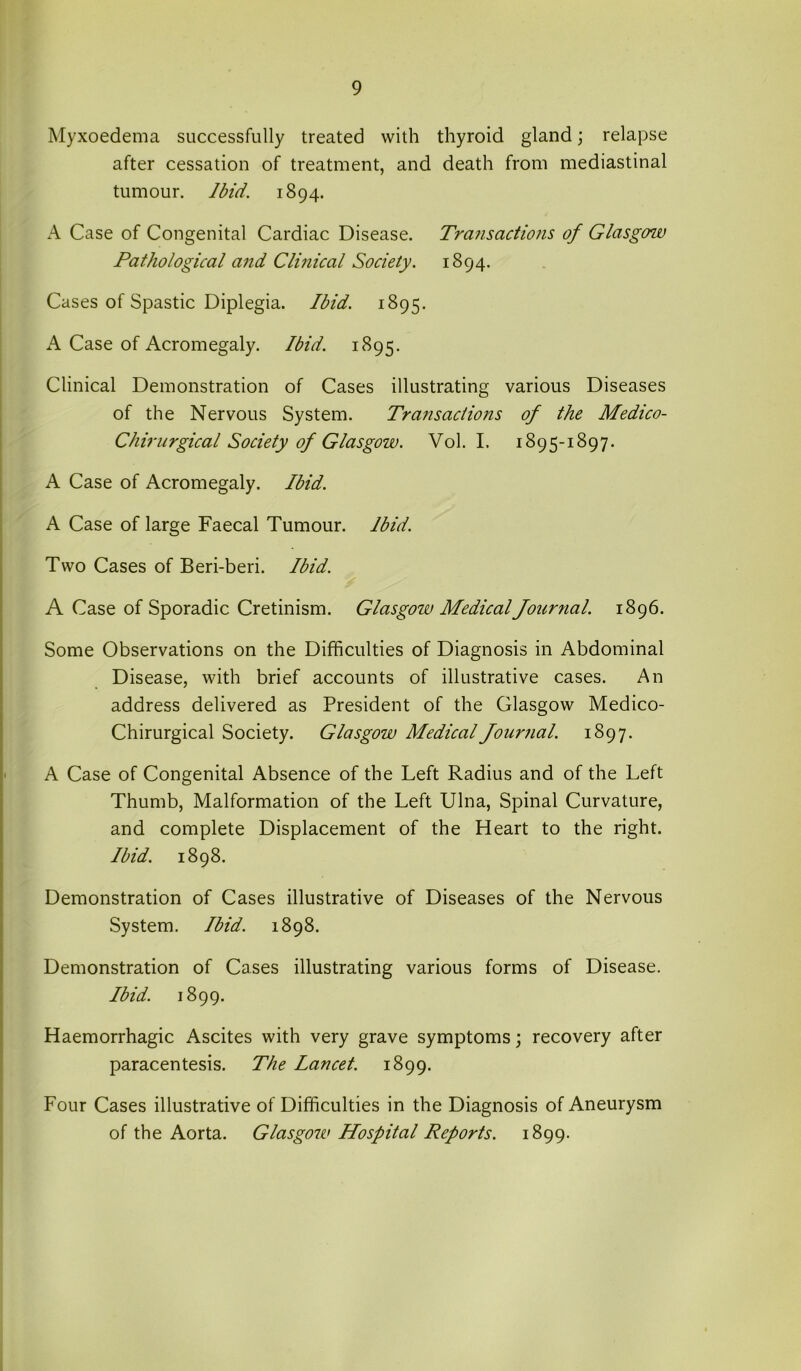 Myxoedema successfully treated with thyroid gland; relapse after cessation of treatment, and death from mediastinal tumour. Ibid. 1894. A Case of Congenital Cardiac Disease. Trcniscictions of Glasgow Pathological and Clinical Society. 1894. Cases of Spastic Diplegia. Ibid. 1895. A Case of Acromegaly. Ibid. 1895. Clinical Demonstration of Cases illustrating various Diseases of the Nervous System. Transactions of the Medico- Chirurgical Society of Glasgow. Vol. I. 1895-1897. A Case of Acromegaly. Ibid. A Case of large Faecal Tumour. Ibid. Two Cases of Beri-beri. Ibid. A Case of Sporadic Cretinism. Glasgow Medical Journal. 1896. Some Observations on the Difficulties of Diagnosis in Abdominal Disease, with brief accounts of illustrative cases. An address delivered as President of the Glasgow Medico- Chirurgical Society. Glasgow Medical Journal. 1897. A Case of Congenital Absence of the Left Radius and of the Left Thumb, Malformation of the Left Ulna, Spinal Curvature, and complete Displacement of the Heart to the right. Ibid. 1898. Demonstration of Cases illustrative of Diseases of the Nervous System. Ibid. 1898. Demonstration of Cases illustrating various forms of Disease. Ibid. 1899. Haemorrhagic Ascites with very grave symptoms; recovery after paracentesis. The Lancet. 1899. Four Cases illustrative of Difficulties in the Diagnosis of Aneurysm of the Aorta. Glasgow Hospital Reports. 1899.