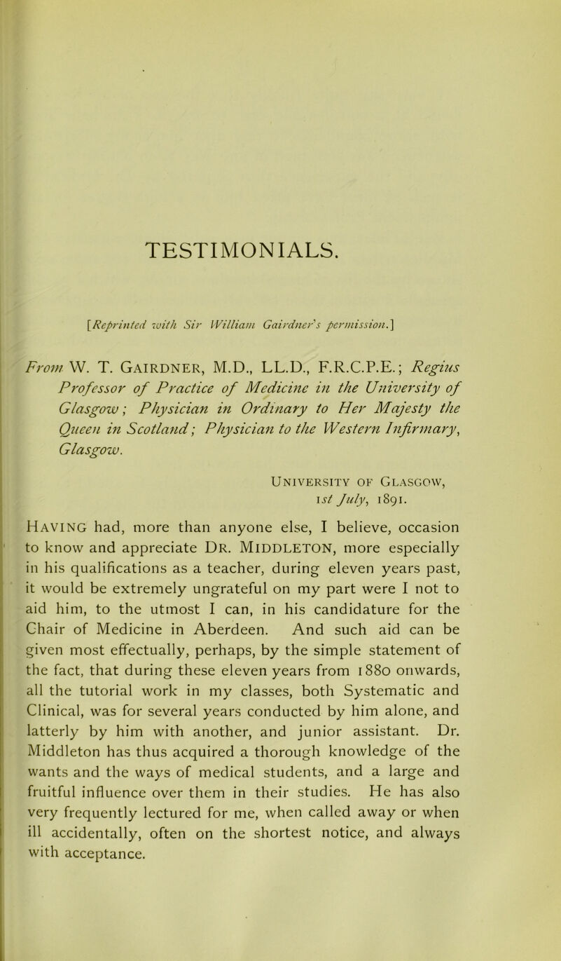 TESTIMONIALS. \Reprinted with Sir William Gairdner s permission.] From W. T. Gairdner, M.D., LL.D., F.R.C.P.E.; Regius Professor of Practice of Medicine in the University of Glasgow; Physician in Ordinary to Her Majesty the Queen in Scotland; Physician to the Western Infirmary, Glasgow. University of Glasgow, \st July, 1891. Having had, more than anyone else, I believe, occasion to know and appreciate Dr. Middleton, more especially in his qualifications as a teacher, during eleven years past, it would be extremely ungrateful on my part were I not to aid him, to the utmost I can, in his candidature for the Chair of Medicine in Aberdeen. And such aid can be given most effectually, perhaps, by the simple statement of the fact, that during these eleven years from 1880 onwards, all the tutorial work in my classes, both Systematic and Clinical, was for several years conducted by him alone, and latterly by him with another, and junior assistant. Dr. Middleton has thus acquired a thorough knowledge of the wants and the ways of medical students, and a large and fruitful influence over them in their studies. He has also very frequently lectured for me, when called away or when ill accidentally, often on the shortest notice, and always with acceptance.