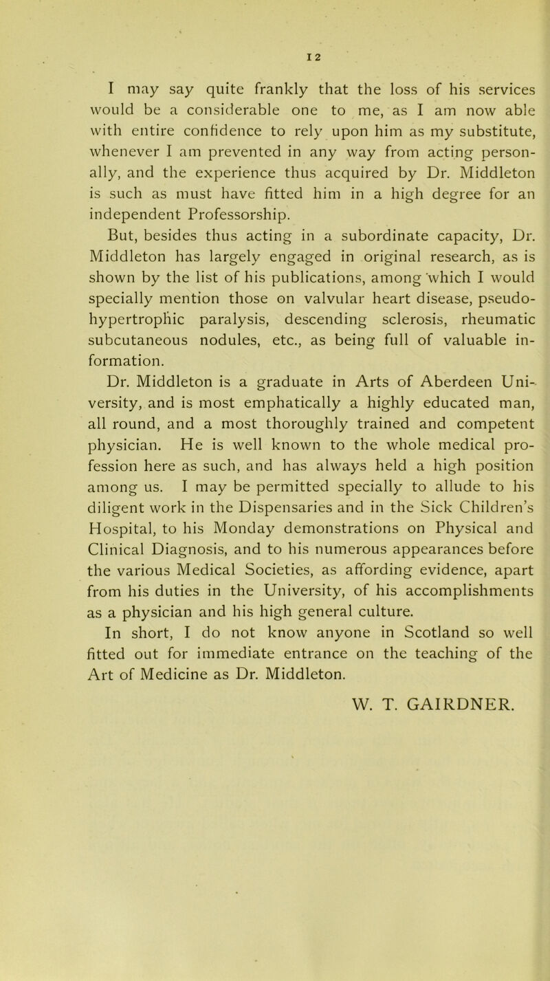 I may say quite frankly that the loss of his services would be a considerable one to me, as I am now able with entire confidence to rely upon him as my substitute, whenever I am prevented in any way from acting person- ally, and the experience thus acquired by Dr. Middleton is such as must have fitted him in a high degree for an independent Professorship. But, besides thus acting in a subordinate capacity, Dr. Middleton has largely engaged in original research, as is shown by the list of his publications, among which I would specially mention those on valvular heart disease, pseudo- hypertropliic paralysis, descending sclerosis, rheumatic subcutaneous nodules, etc., as being full of valuable in- formation. Dr. Middleton is a graduate in Arts of Aberdeen Uni- versity, and is most emphatically a highly educated man, all round, and a most thoroughly trained and competent physician. He is well known to the whole medical pro- fession here as such, and has always held a high position among us. I may be permitted specially to allude to his diligent work in the Dispensaries and in the Sick Children’s Hospital, to his Monday demonstrations on Physical and Clinical Diagnosis, and to his numerous appearances before the various Medical Societies, as affording evidence, apart from his duties in the University, of his accomplishments as a physician and his high general culture. In short, I do not know anyone in Scotland so well fitted out for immediate entrance on the teaching of the Art of Medicine as Dr. Middleton. W. T. GAIRDNER.