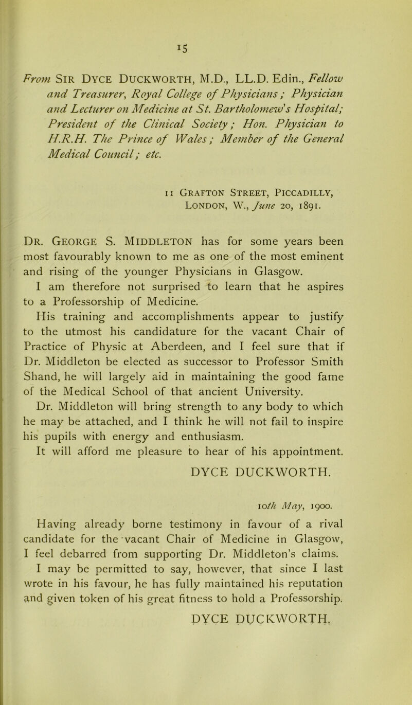 From Sir Dyce Duckworth, M.D., LL.D. Eclin., Fellow and Treasurer, Royal College of Physicians ; Physician and Lecturer on Medicine at St. Bartholomew's Hospital; President of the Clinical Society; Hon. Physician to H.R.H. The Prince of Wales; Member of the General Medical Council; etc. ii Grafton Street, Piccadilly, London, W., June 20, 1891. Dr. George S. Middleton has for some years been most favourably known to me as one of the most eminent and rising of the younger Physicians in Glasgow. I am therefore not surprised to learn that he aspires to a Professorship of Medicine. His training and accomplishments appear to justify to the utmost his candidature for the vacant Chair of Practice of Physic at Aberdeen, and I feel sure that if Dr. Middleton be elected as successor to Professor Smith Shand, he will largely aid in maintaining the good fame of the Medical School of that ancient University. Dr. Middleton will bring strength to any body to which he may be attached, and I think he will not fail to inspire his pupils with energy and enthusiasm. It will afford me pleasure to hear of his appointment. DYCE DUCKWORTH. io//z May, 1900. Having already borne testimony in favour of a rival candidate for the‘vacant Chair of Medicine in Glasgow, I feel debarred from supporting Dr. Middleton’s claims. I may be permitted to say, however, that since I last wrote in his favour, he has fully maintained his reputation and given token of his great fitness to hold a Professorship. DYCE DUCKWORTH.