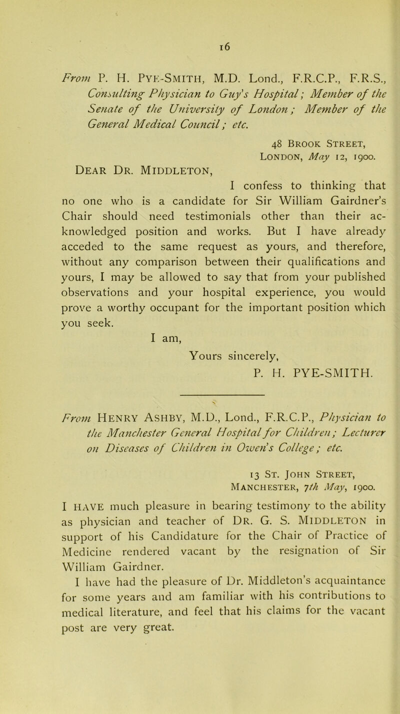 From P. H. Pye-Smith, M.D. Lond., F.R.C.P., F.R.S., Consulting Physician to Guy's Hospital; Member of the Senate of the University of London; Member of the General Medical Council; etc. 48 Brook Street, London, May 12, 1900. Dear Dr. Middleton, I confess to thinking that no one who is a candidate for Sir William Gairdner’s Chair should need testimonials other than their ac- knowledged position and works. But I have already acceded to the same request as yours, and therefore, without any comparison between their qualifications and yours, I may be allowed to say that from your published observations and your hospital experience, you would prove a worthy occupant for the important position which you seek. I am, Yours sincerely, P. H. PYE-SMITH. From Henry Ashby, M.D., Lond., F.R.C.P., Physician to the Manchester General Hospital for Children; Lecturer on Diseases of Children in Owen’s College; etc. 13 St. John Street, Manchester, 7 th May, 1900. I HAVE much pleasure in bearing testimony to the ability as physician and teacher of Dr. G. S. Middleton in support of his Candidature for the Chair of Practice of Medicine rendered vacant by the resignation of Sir William Gairdner. I have had the pleasure of Dr. Middleton’s acquaintance for some years and am familiar with his contributions to medical literature, and feel that his claims for the vacant post are very great.