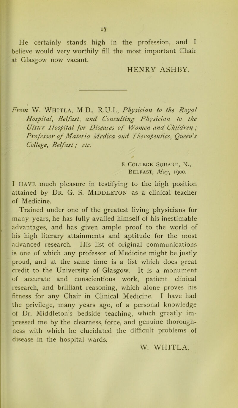 He certainly stands high in the profession, and I believe would very worthily fill the most important Chair at Glasgow now vacant. HENRY ASHBY. From VV. WHITLA, M.D., R.U.I., Physician to the Royal Hospital, Belfast, and Consulting Physician to the Ulster Hospital for Diseases of Women and Children ; Professor of Materia Medica and Therapeutics, Queen's College, Belfast; etc. 8 College Square, N., Belfast, May, 1900. I HAVE much pleasure in testifying to the high position attained by Dr. G. S. Middleton as a clinical teacher of Medicine. Trained under one of the greatest living physicians for many years, he has fully availed himself of his inestimable advantages, and has given ample proof to the world of his high literary attainments and aptitude for the most advanced research. His list of original communications is one of which any professor of Medicine might be justly proud, and at the same time is a list which does great credit to the University of Glasgow. It is a monument of accurate and conscientious work, patient clinical research, and brilliant reasoning, which alone proves his fitness for any Chair in Clinical Medicine. I have had the privilege, many years ago, of a personal knowledge of Dr. Middleton’s bedside teaching, which greatly im- pressed me by the clearness, force, and genuine thorough- ness with which he elucidated the difficult problems of disease in the hospital wards. W. WHITLA.