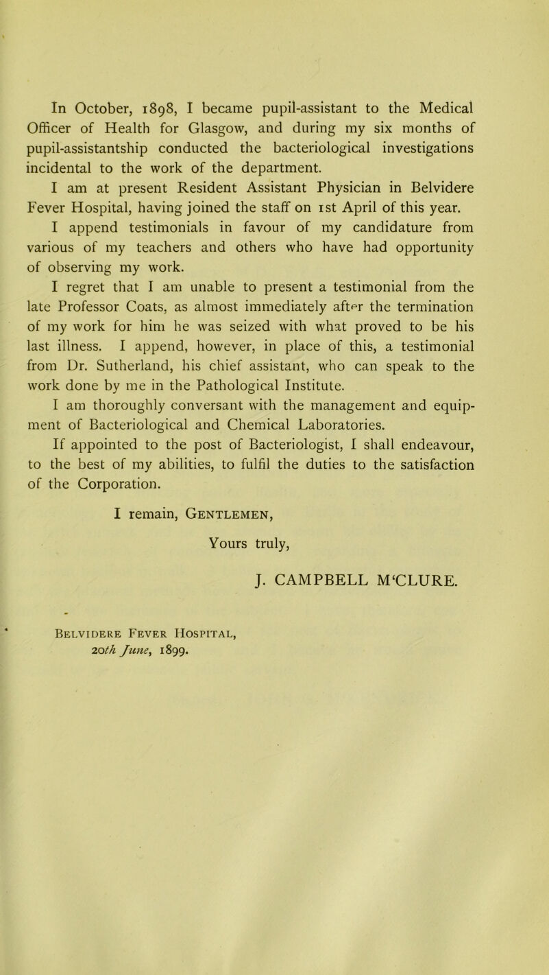 In October, 1898, I became pupil-assistant to the Medical Officer of Health for Glasgow, and during my six months of pupil-assistantship conducted the bacteriological investigations incidental to the work of the department. I am at present Resident Assistant Physician in Belvidere Fever Hospital, having joined the staff on 1st April of this year. I append testimonials in favour of my candidature from various of my teachers and others who have had opportunity of observing my work. I regret that I am unable to present a testimonial from the late Professor Coats, as almost immediately aft^r the termination of my work for him he was seized with what proved to be his last illness. I append, however, in place of this, a testimonial from Dr. Sutherland, his chief assistant, who can speak to the work done by me in the Pathological Institute. I am thoroughly conversant with the management and equip- ment of Bacteriological and Chemical Laboratories. If appointed to the post of Bacteriologist, I shall endeavour, to the best of my abilities, to fulfil the duties to the satisfaction of the Corporation. I remain, Gentlemen, Yours truly, J. CAMPBELL M‘CLURE. Belvidere Fever Hospital, 20th June, 1899.