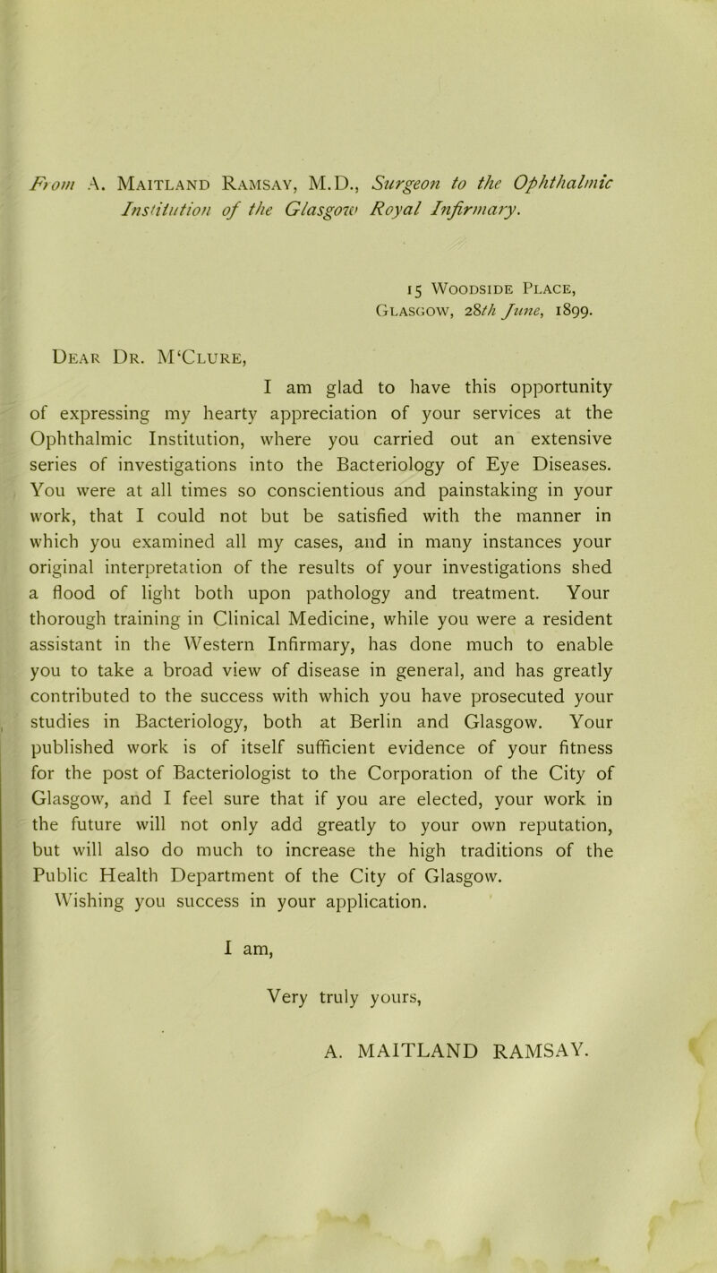 From A. Maitland Ramsay, M.D., Surgeon to the Ophthalmic Institution of the Glasgow Royal Infirmary. 15 Woodside Place, Glasgow, 28th June, 1899. Dear Dr. M‘Clure, I am glad to have this opportunity of expressing my hearty appreciation of your services at the Ophthalmic Institution, where you carried out an extensive series of investigations into the Bacteriology of Eye Diseases. You were at all times so conscientious and painstaking in your work, that I could not but be satisfied with the manner in which you examined all my cases, and in many instances your original interpretation of the results of your investigations shed a flood of light both upon pathology and treatment. Your thorough training in Clinical Medicine, while you were a resident assistant in the Western Infirmary, has done much to enable you to take a broad view of disease in general, and has greatly contributed to the success with which you have prosecuted your studies in Bacteriology, both at Berlin and Glasgow. Your published work is of itself sufficient evidence of your fitness for the post of Bacteriologist to the Corporation of the City of Glasgow, and I feel sure that if you are elected, your work in the future will not only add greatly to your own reputation, but will also do much to increase the high traditions of the Public Health Department of the City of Glasgow. Wishing you success in your application. I am, Very truly yours, A. MAITLAND RAMSAY.