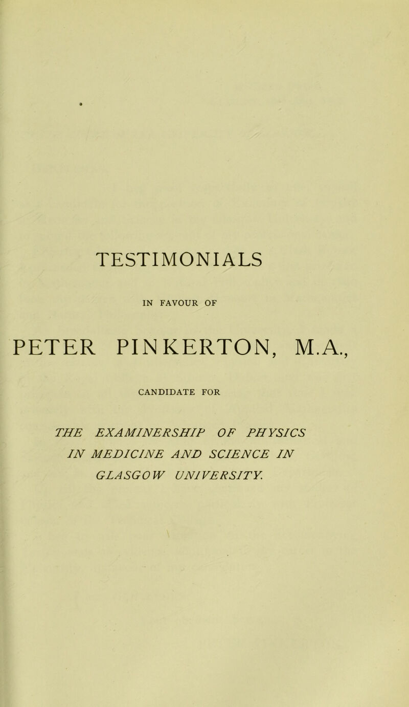 TESTIMONIALS IN FAVOUR OF PETER PINKERTON, M.A. CANDIDATE FOR THE EX A MINERSHIP OF PHYSICS IN MEDICINE AND SCIENCE IN GLASGOW UNIVERSITY.