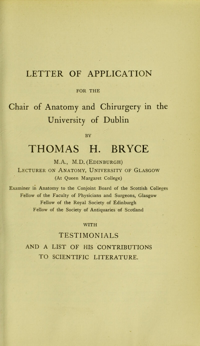 LETTER OF APPLICATION FOR THE Chair of Anatomy and Chirurgery in the University of Dublin BY THOMAS H. BRYCE M.A., M.D. (Edinburgh) Lecturer on Anatomy, University of Glasgow (At Queen Margaret College) Examiner in Anatomy to the Conjoint Board of the Scottish Colleges Fellow of the Faculty of Physicians and Surgeons, Glasgow Fellow of the Royal Society of Edinburgh Fellow of the Society of Antiquaries of Scotland WITH TESTIMONIALS AND A LIST OF HIS CONTRIBUTIONS TO SCIENTIFIC LITERATURE.