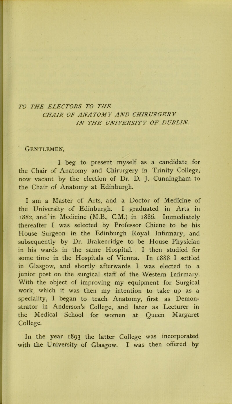 TO THE ELECTORS TO THE CHAIR OF ANATOMY AND CHIRURGERY IN THE UNIVERSITY OF DUBLIN. Gentlemen, I beg to present myself as a candidate for the Chair of Anatomy and Chirurgery in Trinity College, now vacant by the election of Dr. D. J. Cunningham to the Chair of Anatomy at Edinburgh. I am a Master of Arts, and a Doctor of Medicine of the University of Edinburgh. I graduated in Arts in 1882, and*in Medicine (M.B., C.M.) in 1886. Immediately thereafter I was selected by Professor Chiene to be his House Surgeon in the Edinburgh Royal Infirmary, and subsequently by Dr. Brakenridge to be House Physician in his wards in the same Hospital. I then studied for some time in the Hospitals of Vienna. In 1888 I settled in Glasgow, and shortly afterwards I was elected to a junior post on the surgical staff of the Western Infirmary. With the object of improving my equipment for Surgical work, which it was then my intention to take up as a speciality, I began to teach Anatomy, first as Demon- strator in Anderson’s College, and later as Lecturer in the Medical School for women at Queen Margaret College. In the year 1893 the latter College was incorporated with the University of Glasgow. I was then offered by