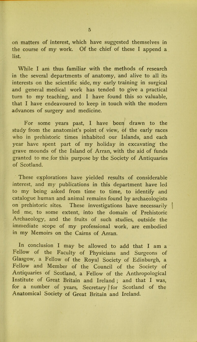 on matters of interest, which have suggested themselves in the course of my work. Of the chief of these I append a list. While I am thus familiar with the methods of research in the several departments of anatomy, and alive to all its interests on the scientific side, my early training in surgical and general medical work has tended to give a practical turn to my teaching, and I have found this so valuable, that I have endeavoured to keep in touch with the modern advances of surgery and medicine. For some years past, I have been drawn to the study from the anatomist’s point of view, of the early races who in prehistoric times inhabited our Islands, and each year have spent part of my holiday in excavating the grave mounds of the Island of Arran, with the aid of funds granted to me for this purpose by the Society of Antiquaries of Scotland. These explorations have yielded results of considerable interest, and my publications in this department have led to my being asked from time to time, to identify and catalogue human and animal remains found by archaeologists on prehistoric sites. These investigations have necessarily led me, to some extent, into the domain of Prehistoric Archaeology, and the fruits of such studies, outside the immediate scope of my professional work, are embodied in my Memoirs on the Cairns of Arran. In conclusion I may be allowed to add that I am a Fellow of the Faculty of Physicians and Surgeons of Glasgow, a Fellow of the Royal Society of Edinburgh, a Fellow and Member of the Council of the Society of Antiquaries of Scotland, a Fellow of the Anthropological Institute of Great Britain and Ireland ; and that I was, for a number of years, Secretary ' for Scotland of the Anatomical Society of Great Britain and Ireland.