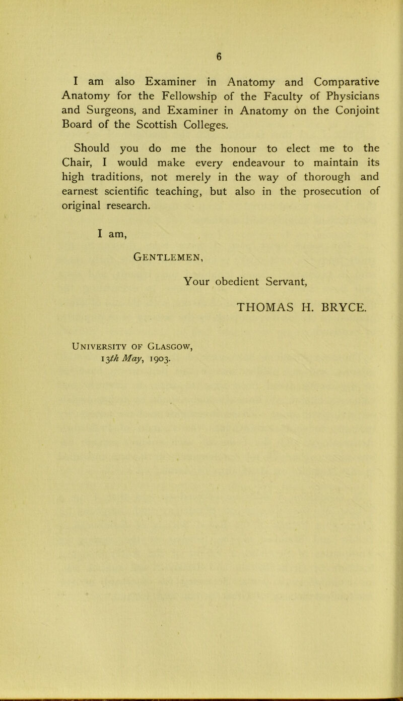 I am also Examiner in Anatomy and Comparative Anatomy for the Fellowship of the Faculty of Physicians and Surgeons, and Examiner in Anatomy on the Conjoint Board of the Scottish Colleges. Should you do me the honour to elect me to the Chair, I would make every endeavour to maintain its high traditions, not merely in the way of thorough and earnest scientific teaching, but also in the prosecution of original research. I am, Gentlemen, Your obedient Servant, THOMAS H. BRYCE. University of Glasgow, May, 1903.