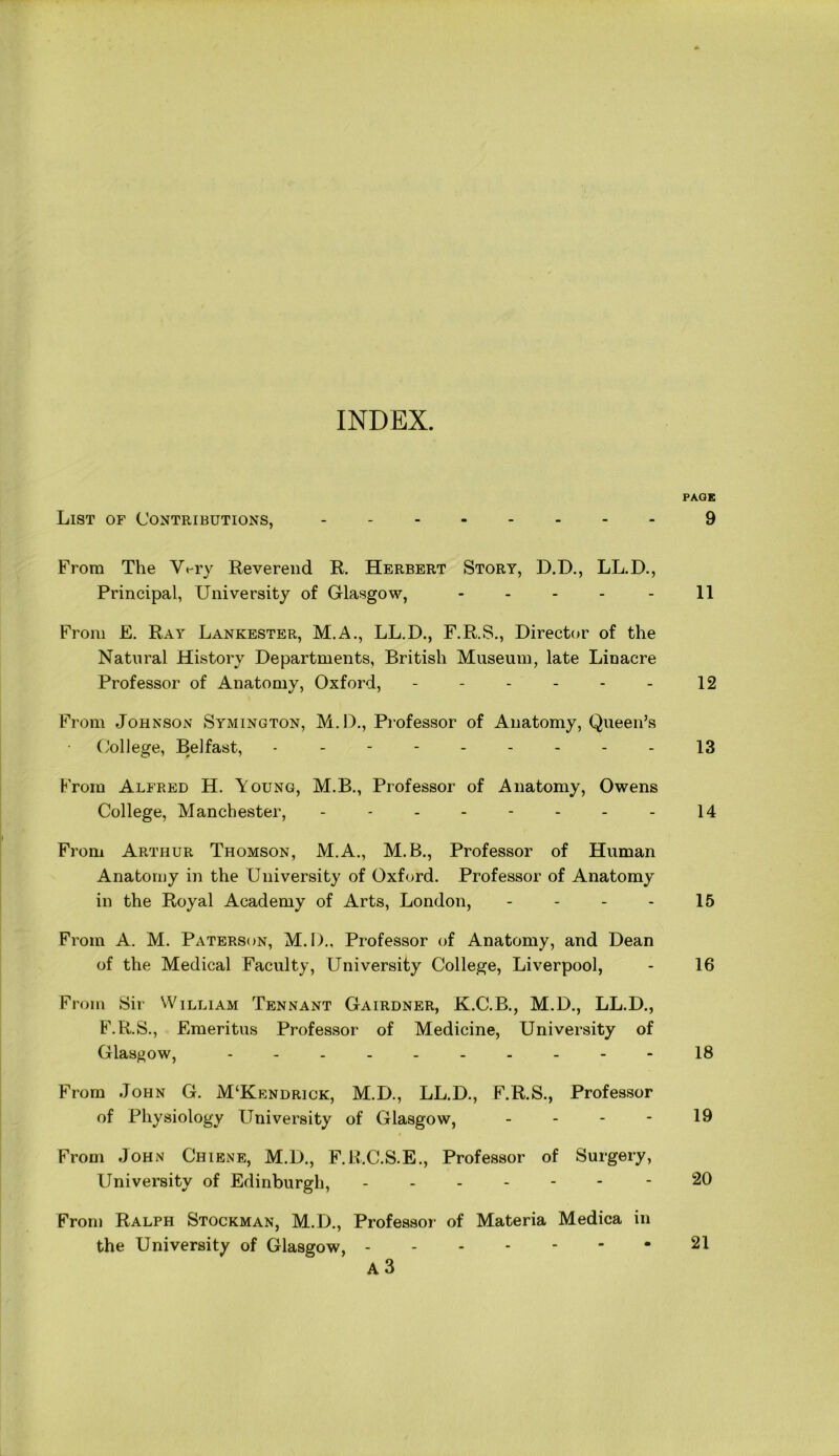 INDEX. PAGE List of Contributions, 9 From The Wry Reverend R. Herbert Story, D.D., LL.D., Principal, University of Glasgow, - - - - - 11 From E. Ray Lankester, M.A., LL.D., F.R.S., Director of the Natural History Departments, British Museum, late Linacre Professor of Anatomy, Oxford, - - - - - - 12 From Johnson Symington, M.D., Professor of Anatomy, Queen’s College, Belfast, --------- 13 From Alfred H. Young, M.B., Professor of Anatomy, Owens College, Manchester, - - - - - - - - 14 From Arthur Thomson, M.A., M.B., Professor of Human Anatomy in the University of Oxford. Professor of Anatomy in the Royal Academy of Arts, London, - - - - 15 From A. M. Paterson, M.D., Professor of Anatomy, and Dean of the Medical Faculty, University College, Liverpool, - 16 From Sir William Tennant Gairdner, K.C.B., M.D., LL.D., F.R.S., Emeritus Professor of Medicine, University of Glasgow, - -- -- -- -- -18 From John G. M‘Kendrick, M.D., LL.D., F.R.S., Professor of Physiology University of Glasgow, 19 From John Chiene, M.D., F.R.C.S.E., Professor of Surgery, University of Edinburgh, ------ - 20 From Ralph Stockman, M.D., Professor of Materia Medica in the University of Glasgow, 21 A 3