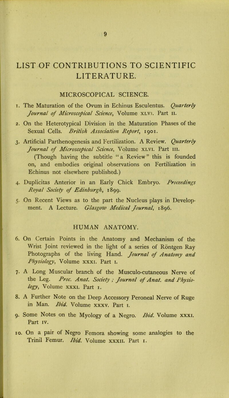 LIST OF CONTRIBUTIONS TO SCIENTIFIC LITERATURE. MICROSCOPICAL SCIENCE. 1. The Maturation of the Ovum in Echinus Esculentus. Quarterly Journal of Microscopical Science, Volume xlvj. Part n. 2. On the Heterotypical Division in the Maturation Phases of the Sexual Cells. British Association Report, 1901. 3. Artificial Parthenogenesis and Fertilization. A Review. Quarterly Journal of Microscopical Science, Volume xlvi. Part in. (Though having the subtitle “a Review” this is founded on, and embodies original observations on Fertilization in Echinus not elsewhere published.) 4. Duplicitas Anterior in an Early Chick Embryo. Proceedings Royal Society of Edinburgh, 1899. 5. On Recent Views as to the part the Nucleus plays in Develop- ment. A Lecture. Glasgoiu Medical Journal, 1896. HUMAN ANATOMY. 6. On Certain Points in the Anatomy and Mechanism of the Wrist Joint reviewed in the light of a series of Rdntgen Ray Photographs of the living Hand. Journal of Anatomy and Physiology, Volume xxxi. Part 1. 7. A Long Muscular branch of the Musculo-cutaneous Nerve of the Leg. Proc. Anat. Society ; Journal of Anat. and Physio- logy, Volume xxxi. Part 1. 8. A Further Note on the Deep Accessory Peroneal Nerve of Ruge in Man. Ibid. Volume xxxv. Part 1. 9. Some Notes on the Myology of a Negro. Ibid. Volume xxxi. Part iv. 10. On a pair of Negro Femora showing some analogies to the Trinil Femur, Ibid. Volume xxxii. Part 1.